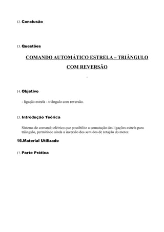 12. Conclusão




13. Questões


    COMANDO AUTOMÁTICO ESTRELA – TRIÂNGULO
                                 COM REVERSÃO



14. Objetivo


  - ligação estrela - triângulo com reversão.



15. Introdução Teórica


  Sistema de comando elétrico que possibilite a comutação das ligações estrela para
  triângulo, permitindo ainda a inversão dos sentidos de rotação do motor.

16.Material Utilizado


17. Parte Prática
 