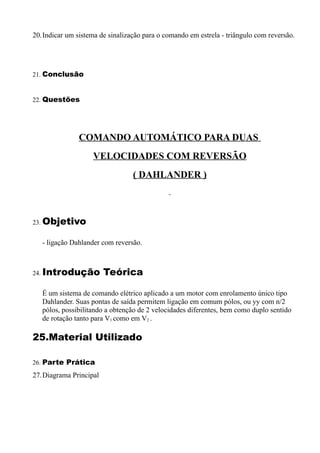 20.Indicar um sistema de sinalização para o comando em estrela - triângulo com reversão.




21. Conclusão


22. Questões




               COMANDO AUTOMÁTICO PARA DUAS
                    VELOCIDADES COM REVERSÃO
                                 ( DAHLANDER )



23. Objetivo


   - ligação Dahlander com reversão.



24. Introdução          Teórica

   É um sistema de comando elétrico aplicado a um motor com enrolamento único tipo
   Dahlander. Suas pontas de saída permitem ligação em comum pólos, ou yy com n/2
   pólos, possibilitando a obtenção de 2 velocidades diferentes, bem como duplo sentido
   de rotação tanto para V1 como em V2 .

25.Material Utilizado

26. Parte Prática
27.Diagrama Principal
 