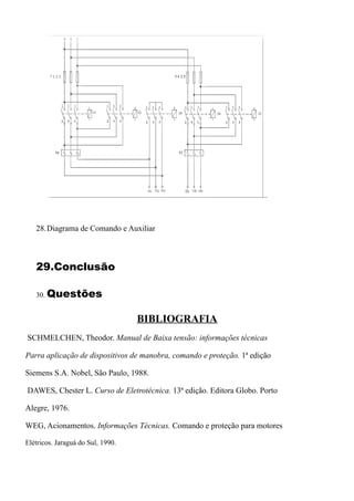 28.Diagrama de Comando e Auxiliar



   29.Conclusão

   30. Questões


                                   BIBLIOGRAFIA
SCHMELCHEN, Theodor. Manual de Baixa tensão: informações técnicas

Parra aplicação de dispositivos de manobra, comando e proteção. 1ª edição

Siemens S.A. Nobel, São Paulo, 1988.

DAWES, Chester L. Curso de Eletrotécnica. 13ª edição. Editora Globo. Porto

Alegre, 1976.

WEG, Acionamentos. Informações Técnicas. Comando e proteção para motores

Elétricos. Jaraguá do Sul, 1990.
 