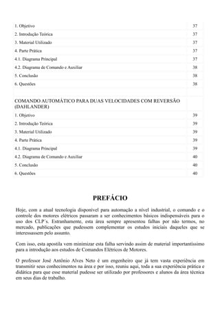 1. Objetivo                                                                              37
2. Introdução Teórica                                                                    37
3. Material Utilizado                                                                    37
4. Parte Prática                                                                         37
4.1. Diagrama Principal                                                                  37
4.2. Diagrama de Comando e Auxiliar                                                      38
5. Conclusão                                                                             38
6. Questões                                                                              38


COMANDO AUTOMÁTICO PARA DUAS VELOCIDADES COM REVERSÃO
(DAHLANDER)
1. Objetivo                                                                              39
2. Introdução Teórica                                                                    39
3. Material Utilizado                                                                    39
4. Parte Prática                                                                         39
4.1. Diagrama Principal                                                                  39
4.2. Diagrama de Comando e Auxiliar                                                      40
5. Conclusão                                                                             40
6. Questões                                                                              40




                                      PREFÁCIO
Hoje, com a atual tecnologia disponível para automação a nível industrial, o comando e o
controle dos motores elétricos passaram a ser conhecimentos básicos indispensáveis para o
uso dos CLP´s. Estranhamente, esta área sempre apresentou falhas por não termos, no
mercado, publicações que pudessem complementar os estudos iniciais daqueles que se
interessassem pelo assunto.

Com isso, esta apostila vem minimizar esta falha servindo assim de material importantíssimo
para a introdução aos estudos de Comandos Elétricos de Motores.

O professor José Antônio Alves Neto é um engenheiro que já tem vasta experiência em
transmitir seus conhecimentos na área e por isso, reuniu aqui, toda a sua experiência prática e
didática para que esse material pudesse ser utilizado por professores e alunos da área técnica
em seus dias de trabalho.
 