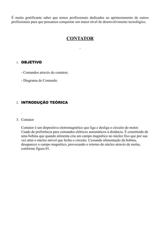É muito gratificante saber que temos profissionais dedicados ao aprimoramento de outros
profissionais para que possamos conquistar um maior nível de desenvolvimento tecnológico.



                                    CONTATOR



   1. OBJETIVO


      - Comandos através do contator;

      - Diagrama de Comando.




   2. INTRODUÇÃO TEÓRICA




   3. Contator

      Contator é um dispositivo eletromagnético que liga e desliga o circuito do motor.
      Usado de preferência para comandos elétricos automáticos à distância. É constituído de
      uma bobina que quando alimenta cria um campo magnético no núcleo fixo que por sua
      vez atrai o núcleo móvel que fecha o circuito. Cessando alimentação da bobina,
      desaparece o campo magnético, provocando o retorno do núcleo através de molas,
      conforme figura 01.
 