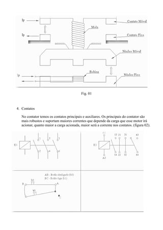 Fig. 01



4. Contatos

   No contator temos os contatos principais e auxiliares. Os principais do contator são
   mais robustos e suportam maiores correntes que depende da carga que esse motor irá
   acionar, quanto maior a carga acionada, maior será a corrente nos contatos. (figura 02).
 