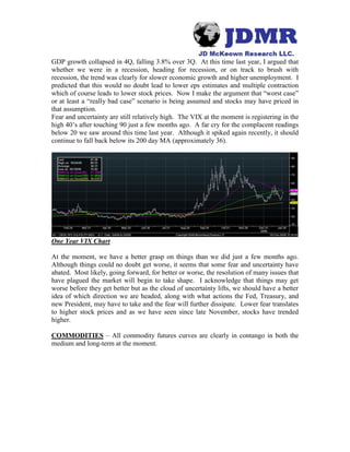 GDP growth collapsed in 4Q, falling 3.8% over 3Q. At this time last year, I argued that
whether we were in a recession, heading for recession, or on track to brush with
recession, the trend was clearly for slower economic growth and higher unemployment. I
predicted that this would no doubt lead to lower eps estimates and multiple contraction
which of course leads to lower stock prices. Now I make the argument that “worst case”
or at least a “really bad case” scenario is being assumed and stocks may have priced in
that assumption.
Fear and uncertainty are still relatively high. The VIX at the moment is registering in the
high 40’s after touching 90 just a few months ago. A far cry for the complacent readings
below 20 we saw around this time last year. Although it spiked again recently, it should
continue to fall back below its 200 day MA (approximately 36).
One Year VIX Chart
At the moment, we have a better grasp on things than we did just a few months ago.
Although things could no doubt get worse, it seems that some fear and uncertainty have
abated. Most likely, going forward, for better or worse, the resolution of many issues that
have plagued the market will begin to take shape. I acknowledge that things may get
worse before they get better but as the cloud of uncertainty lifts, we should have a better
idea of which direction we are headed, along with what actions the Fed, Treasury, and
new President, may have to take and the fear will further dissipate. Lower fear translates
to higher stock prices and as we have seen since late November, stocks have trended
higher.
COMMODITIES – All commodity futures curves are clearly in contango in both the
medium and long-term at the moment.
 