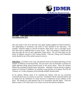 Corn futures thru 2012
The carry trade is now alive and well, once again leading suppliers to build inventories.
The replenishing of inventories will result in more demand in the short-term. For
example, refineries began to sell-off inventories when prices were at sky-high levels.
Now they look to replenish them at lower levels. They will continue to build until the
spot price plus the cost of carry approaches future prices. We will most likely see the
return of inflation concerns in the coming months. Likewise, Energy and Commodity
stocks should be one of the earliest sectors to recover.
POLITICS – For better or for worse, the political cloud of uncertainty that hung over the
markets in 2008 has at least been lifted. We now know who our President is and how he
might approach things going forward based on his recent action. Since the election,
Obama has continued to preach doom and gloom. Although it may be having a negative
impact on Consumer Confidence, he continues to put pressure on Congress, the Fed, the
Treasury, etc. to take emergency action through multiple stimulus plans.
In my opinion, Obama seems to be watching the markets with one eye somewhat
concerned about how his actions are received. Combined with the financial bailout and
an easing Fed, the likelihood of a deep recession or depression seems unlikely at this
point. We should see credit spreads come in as uncertainty and fear abates. Libor has
fallen to about 1.25% from close to 5% where it was for the mid-Oct meltdown.
 