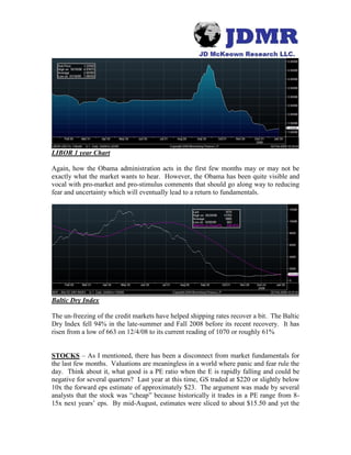 LIBOR 1 year Chart
Again, how the Obama administration acts in the first few months may or may not be
exactly what the market wants to hear. However, the Obama has been quite visible and
vocal with pro-market and pro-stimulus comments that should go along way to reducing
fear and uncertainty which will eventually lead to a return to fundamentals.
Baltic Dry Index
The un-freezing of the credit markets have helped shipping rates recover a bit. The Baltic
Dry Index fell 94% in the late-summer and Fall 2008 before its recent recovery. It has
risen from a low of 663 on 12/4/08 to its current reading of 1070 or roughly 61%
STOCKS – As I mentioned, there has been a disconnect from market fundamentals for
the last few months. Valuations are meaningless in a world where panic and fear rule the
day. Think about it, what good is a PE ratio when the E is rapidly falling and could be
negative for several quarters? Last year at this time, GS traded at $220 or slightly below
10x the forward eps estimate of approximately $23. The argument was made by several
analysts that the stock was “cheap” because historically it trades in a PE range from 8-
15x next years’ eps. By mid-August, estimates were sliced to about $15.50 and yet the
 