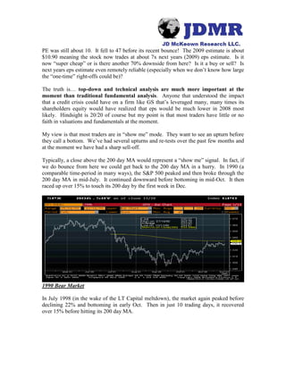 PE was still about 10. It fell to 47 before its recent bounce! The 2009 estimate is about
$10.90 meaning the stock now trades at about 7x next years (2009) eps estimate. Is it
now “super cheap” or is there another 70% downside from here? Is it a buy or sell? Is
next years eps estimate even remotely reliable (especially when we don’t know how large
the “one-time” right-offs could be)?
The truth is… top-down and technical analysis are much more important at the
moment than traditional fundamental analysis. Anyone that understood the impact
that a credit crisis could have on a firm like GS that’s leveraged many, many times its
shareholders equity would have realized that eps would be much lower in 2008 most
likely. Hindsight is 20/20 of course but my point is that most traders have little or no
faith in valuations and fundamentals at the moment.
My view is that most traders are in “show me” mode. They want to see an upturn before
they call a bottom. We’ve had several upturns and re-tests over the past few months and
at the moment we have had a sharp sell-off.
Typically, a close above the 200 day MA would represent a “show me” signal. In fact, if
we do bounce from here we could get back to the 200 day MA in a hurry. In 1990 (a
comparable time-period in many ways), the S&P 500 peaked and then broke through the
200 day MA in mid-July. It continued downward before bottoming in mid-Oct. It then
raced up over 15% to touch its 200 day by the first week in Dec.
1990 Bear Market
In July 1998 (in the wake of the LT Capital meltdown), the market again peaked before
declining 22% and bottoming in early Oct. Then in just 10 trading days, it recovered
over 15% before hitting its 200 day MA.
 