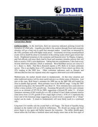 Current Bear Market
CONCLUSION - In the short-term, there are numerous indicators pointing toward the
formation of a bull rally. Liquidity provided to the markets through fiscal and monetary
stimulus will go a long way to quell fear amongst traders. Lower fear, as measured by
the VIX, correlates well with higher stock prices. Uncertainty revolving around political
events will no doubt be closer to resolution in the coming weeks which again lowers fear
levels. Heightened awareness to the economic and financial crisis’ by Obama, Congress,
and Fed officials will most likely lead to fiscal and monetary stimulus policies that will
help us avoid a 1930’s style depression. Taking that into consideration, I also look at my
favorite short-term indicator, which is sentiment. Most Bull/Bear surveys are close to 2
to 1, Bears vs. Bulls. Ned Davis Research reports a 39% Bulls in its latest sentiment
survey. This is up slightly from a 32% reading near the Oct 9 lows which was below the
35% reading at the 2002 low. Other contrarian indicators such as Demark and
Advance/Decline line (see separate note) also suggest a short-term over-sold condition.
Medium-term, the market should return to fundamentals. At that time valuation and
other traditional metrics will be more useful and give us a better sense of direction. Last
year at this time, Wall Street’s estimates for 2008 eps on the S&P 500 still looked for
close to double digit growth. Most estimates were in the $80-82 range. Using the 2007
year-end closing price, the forward PE was about 18. Now estimates have come down to
reflect a more realistic 4-5% growth rate. Assuming flat growth over this years estimate
gives us an estimate of $75.50 for 2009, suggesting a forward PE under 11. (Current
consensus estimates of $85 would give us a PE of about 9.5 but I think estimates need to
come down from 12-13% growth to low single digits at best.) A PE of 11 represents the
lower end of the historical range suggesting at current levels a argument for a “cheap”
market can be made. A return to fundamentals will most likely result in a continued
rally.
Long-term (3-6 months out) the crystal ball is still foggy. The flood of liquidity being
dumped on the market will no doubt be inflationary. We should see energy and food
prices begin to rise again and further squeeze the consumer. The dollar should again
retreat unless the Fed takes a hawkish stance and sharply raises rates at the first signs of
 