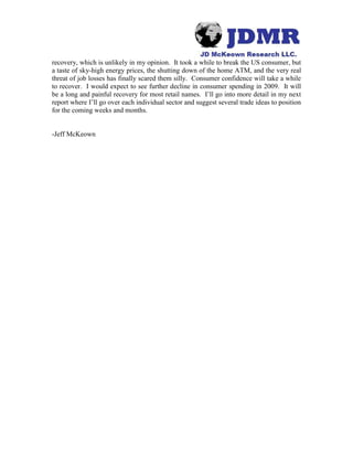recovery, which is unlikely in my opinion. It took a while to break the US consumer, but
a taste of sky-high energy prices, the shutting down of the home ATM, and the very real
threat of job losses has finally scared them silly. Consumer confidence will take a while
to recover. I would expect to see further decline in consumer spending in 2009. It will
be a long and painful recovery for most retail names. I’ll go into more detail in my next
report where I’ll go over each individual sector and suggest several trade ideas to position
for the coming weeks and months.
-Jeff McKeown
 
