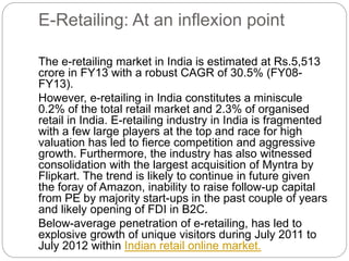 E-Retailing: At an inflexion point 
The e-retailing market in India is estimated at Rs.5,513 
crore in FY13 with a robust CAGR of 30.5% (FY08- 
FY13). 
However, e-retailing in India constitutes a miniscule 
0.2% of the total retail market and 2.3% of organised 
retail in India. E-retailing industry in India is fragmented 
with a few large players at the top and race for high 
valuation has led to fierce competition and aggressive 
growth. Furthermore, the industry has also witnessed 
consolidation with the largest acquisition of Myntra by 
Flipkart. The trend is likely to continue in future given 
the foray of Amazon, inability to raise follow-up capital 
from PE by majority start-ups in the past couple of years 
and likely opening of FDI in B2C. 
Below-average penetration of e-retailing, has led to 
explosive growth of unique visitors during July 2011 to 
July 2012 within Indian retail online market. 
 