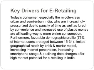 Key Drivers for E-Retailing 
Today’s consumer, especially the middle-class 
urban and semi-urban India, who are increasingly 
pressurized due to paucity of time as well as lured 
by convenience and increased use of plastic money 
are all leading way to more online consumption. 
Furthermore, favorable demographic profile (75% 
of internet users are aged between 15-34), limited 
geographical reach by brick & mortar model, 
increasing internet penetration, increasing 
smartphone usage & declining data charges offer 
high market potential for e-retailing in India. 
 