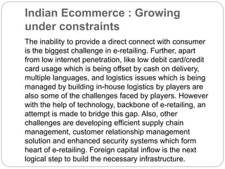 Indian Ecommerce : Growing 
under constraints 
The inability to provide a direct connect with consumer 
is the biggest challenge in e-retailing. Further, apart 
from low internet penetration, like low debit card/credit 
card usage which is being offset by cash on delivery, 
multiple languages, and logistics issues which is being 
managed by building in-house logistics by players are 
also some of the challenges faced by players. However 
with the help of technology, backbone of e-retailing, an 
attempt is made to bridge this gap. Also, other 
challenges are developing efficient supply chain 
management, customer relationship management 
solution and enhanced security systems which form 
heart of e-retailing. Foreign capital inflow is the next 
logical step to build the necessary infrastructure. 
 