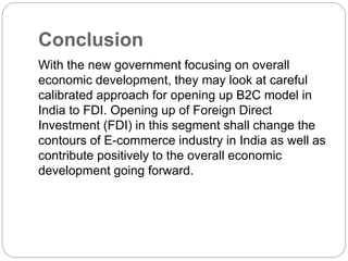 Conclusion 
With the new government focusing on overall 
economic development, they may look at careful 
calibrated approach for opening up B2C model in 
India to FDI. Opening up of Foreign Direct 
Investment (FDI) in this segment shall change the 
contours of E-commerce industry in India as well as 
contribute positively to the overall economic 
development going forward. 
 