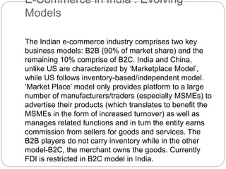E-Commerce in India : Evolving 
Models 
The Indian e-commerce industry comprises two key 
business models: B2B (90% of market share) and the 
remaining 10% comprise of B2C. India and China, 
unlike US are characterized by ‘Marketplace Model’, 
while US follows inventory-based/independent model. 
‘Market Place’ model only provides platform to a large 
number of manufacturers/traders (especially MSMEs) to 
advertise their products (which translates to benefit the 
MSMEs in the form of increased turnover) as well as 
manages related functions and in turn the entity earns 
commission from sellers for goods and services. The 
B2B players do not carry inventory while in the other 
model-B2C, the merchant owns the goods. Currently 
FDI is restricted in B2C model in India. 
 