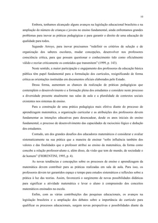 10
Embora, tenhamos alcançado alguns avanços na legislação educacional brasileira e na
ampliação do número de crianças e jovens no ensino fundamental, ainda enfrentamos grandes
problemas para inovar as práticas pedagógicas e para garantir o direito de uma educação de
qualidade para todos.
Segundo Arroyo, para inovar precisamos “redefinir os critérios de seleção e de
organização dos saberes escolares, mudar concepções, desenvolver nos professores
consciência crítica, para que possam questionar o conhecimento tido como oficialmente
válido e recriar criticamente os conteúdos que transmitem” (1999, p. 143).
Neste sentido, a maior participação e engajamento dos professores da educação básica
pública têm papel fundamental para a formulação dos currículos, resignificando de forma
crítica as orientações instituídas em documentos oficiais elaborados pelo Estado.
Dessa forma, aumentam as chances da realização de práticas pedagógicas que
contemplem o desenvolvimento e a formação plena dos estudantes e considere neste processo
a diversidade presente atualmente nas salas de aula e a pluralidade de contextos sociais
existentes nos sistemas de ensino.
Para a construção de uma prática pedagógica mais efetiva diante do processo de
aprendizagem matemática, a organização curricular e as atribuições dos professores devem
fundamentar as intenções educativas para desencadear, desde os anos iniciais do ensino
fundamental, o processo de desenvolvimento das capacidades de raciocínio lógico e dedução
dos estudantes.
Contudo, um dos grandes desafios dos educadores matemáticos é considerar e avaliar
sistematicamente na sua prática que a maneira de ensinar “sofre influência também dos
valores e das finalidades que o professor atribui ao ensino da matemática, da forma como
concebe a relação professor-aluno e, além disso, da visão que tem de mundo, de sociedade e
de homem” (FIORENTINI, 1995, p. 4).
As novas tendências e concepções sobre os processos de ensino e aprendizagem da
matemática devem contribuir para as práticas realizadas em sala de aula. Para isso, os
professores devem ter garantidos espaço e tempo para estudos sistemáticos e reflexões sobre a
prática à luz das teorias. Assim, favorecerá o surgimento de novas possibilidades didáticas
para significar a atividade matemática e levar o aluno à compreensão dos conceitos
matemáticos ensinados na escola.
Enfim, com as várias contribuições das pesquisas educacionais, os avanços na
legislação brasileira e a ampliação dos debates sobre a importância do currículo para
qualificar os processos educacionais, surgem novas perspectivas e possibilidades diante da
 