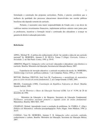 11
formulação e construção das propostas curriculares. Porém, é preciso considerar que a
melhoria da qualidade dos processos educacionais desenvolvidos nas escolas públicas
brasileiras não depende somente do currículo.
Portanto, é necessário uma maior responsabilidade do Estado com o seu dever de
viabilizar maiores investimentos financeiros, implementar políticas salariais mais justas para
os professores, incentivar a formação inicial e continuada dos educadores e avançar na
garantia do direito à educação para todos.
Referências
APPEL, Michael W. A política do conhecimento oficial: faz sentido a ideia de um currículo
nacional? In: MOREIRA, Antonio F. B; SILVA, Tomaz T (Orgs). Currículo, Cultura e
Sociedade. 2. ed. São Paulo: Cortez, 1995. p. 59-91.
ARROYO, Miguel G. Indagações sobre currículo: educandos e educadores: seus direitos e o
currículo. Brasília: Ministério da Educação, Secretaria de Educação Básica, 2007.
_____. Experiências de inovação educativa: o currículo na prática da escola. In: MOREIRA,
Antonio (org). Currículo: políticas e práticas. 7. ed. Campinas: Pairus, 1999, p. 131-164.
BITTAR, Marilena; FREITAS, José Luiz M. Fundamentos e metodologia de matemática
para os ciclos iniciais do ensino fundamental. 2. ed. Campo Grande: UFMS, 2005.
BRASIL. Constituição (1988). Constituição da República Federativa do Brasil. Brasília:
Senado Federal, 1988.
_____. Lei de Diretrizes e Bases da Educação Nacional (LDB). Lei nº. 9.394, de 20 de
dezembro de 1996.
_____. Ministério da Educação e do Desporto. Secretaria de Educação Fundamental.
Parâmetros curriculares nacionais primeiro e segundo ciclos do ensino fundamental:
Matemática. Brasília: MEC/SEF, 1997.
CHARNAY, Roland. Aprendendo (com) a resolução de problemas. In: PARRA, C. (Org.).
Didática da Matemática: reflexões psicopedagógicas. Porto Alegre: Artes Médicas, 1996. p.
36-47.
CANDAU, Vera M.; MOREIRA, Antonio F. B. Indagações sobre currículo: currículo,
conhecimento e cultura. Brasília: Ministério da Educação, Secretaria de Educação Básica,
2007.
 