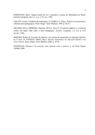 12
FIORENTINI, Dario. Alguns modos de ver e conceber o ensino da Matemática no Brasil.
Zetetiké, Campinas, ano 3, n. 4, p. 1-37, nov. 1995.
GÁLVEZ, Grecia. A didática da matemática. In: PARRA, C. (Org.). Didática da matemática:
reflexões psicopedagógicas. Porto Alegre: Artes Médicas, 1996. p. 26-35.
GRANDO, Neiva; MOREIRA, Mariano; SILVA, Elcio O. O contrato didático e o currículo
oculto: um duplo olhar sobre o fazer pedagógico. Zetetiké, Campinas, v.4, n.6, p. 9-23
jul./dez. 1996.
MORENO, Beatriz R. O ensino do número e do sistema de numeração na educação infantil e
na 1ª série. In: PANIZZA, Mabel. (Org.). Ensinar matemática na educação infantil e nas
séries iniciais. Porto Alegre: Artes Médicas, 2006. p. 43-76.
SACRISTÁN, Gimeno J. O currículo: uma reflexão sobre a prática. 3. ed. Porto Alegre:
ArtMed, 2000.
 