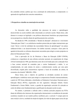 2
dos conteúdos orienta a prática que visa a construção do conhecimento, a compreensão e a
apreensão do significado dos conceitos matemáticos.
1 Perspectivas e desafios na construção do currículo
As discussões sobre a qualidade dos processos de ensino e aprendizagem
desenvolvidos na escola também estão relacionadas ao currículo escolar. Diante disso, cabe
destacar os avanços na legislação e nas políticas educacionais brasileiras que proporcionam
novas perspectivas e desafios diante do aperfeiçoamento dos currículos.
Na década de 1990, considerada a “década da educação”, destacam-se o movimento
“Educação para Todos” e as conferências mundiais promovidas por órgãos internacionais que
visam “elevar o nível de satisfação das necessidades básicas de aprendizagem” nos países
subdesenvolvidos e em desenvolvimento. Em âmbito nacional, começam a fazer parte da
agenda de discussões as reformas educacionais necessárias para atingir as metas propostas no
plano de Educação para Todos.
Com a aprovação da Lei de Diretrizes e Bases da Educação (LDB 9.394/96),
evidencia-se a importância de uma reforma curricular nacional, em cumprimento do Artigo
210 da Constituição de 1988, que determina como dever do Estado para com a educação fixar
a base comum nacional de conteúdos para o ensino fundamental e médio, “a ser
complementada, em cada sistema de ensino e estabelecimento escolar, por uma parte
diversificada, exigida pelas características regionais e locais da sociedade, da cultura, da
economia e da clientela” (BRASIL, 1996).
Dessa forma, com o objetivo de qualificar as atividades escolares de ensino-
aprendizagem e estabelecer meios para atingir os compromissos firmados internacionalmente,
a partir de 1995 foram elaborados e distribuídos os Parâmetros Curriculares Nacionais para a
Educação Básica (PCNs), organizados em três segmentos: Educação Infantil, Ensino
Fundamental e Ensino Médio. Assim, a questão da organização curricular foi colocada no
centro do debate como fundamental para a qualificação da educação escolar no país.
No entanto, é pertinente a reflexão sobre a reforma curricular proposta nos PCNs
diante da influência dos interesses das organizações internacionais e as tendências do mercado
econômico mundial em um modelo político neoliberal, pois o currículo “é sempre parte de
uma tradição seletiva, resultado da seleção de alguém, da visão de algum grupo acerca do que
 
