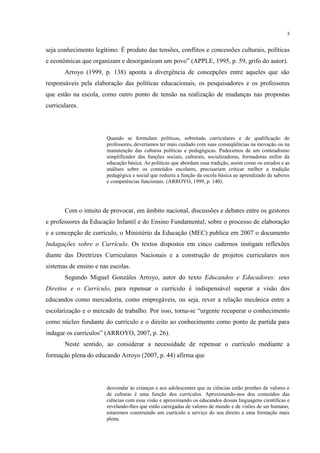 3
seja conhecimento legítimo. É produto das tensões, conflitos e concessões culturais, políticas
e econômicas que organizam e desorganizam um povo” (APPLE, 1995, p. 59, grifo do autor).
Arroyo (1999, p. 138) aponta a divergência de concepções entre aqueles que são
responsáveis pela elaboração das políticas educacionais, os pesquisadores e os professores
que estão na escola, como outro ponto de tensão na realização de mudanças nas propostas
curriculares.
Quando se formulam políticas, sobretudo curriculares e de qualificação de
professores, deveríamos ter mais cuidado com suas conseqüências na inovação ou na
manutenção das culturas políticas e pedagógicas. Padecemos de um conteudismo
simplificador das funções sociais, culturais, socializadoras, formadoras enfim da
educação básica. As políticas que abordam essa tradição, assim como os estudos e as
análises sobre os conteúdos escolares, precisariam criticar melhor a tradição
pedagógica e social que reduziu a função da escola básica ao aprendizado de saberes
e competências funcionais. (ARROYO, 1999, p. 140).
Com o intuito de provocar, em âmbito nacional, discussões e debates entre os gestores
e professores da Educação Infantil e do Ensino Fundamental, sobre o processo de elaboração
e a concepção de currículo, o Ministério da Educação (MEC) publica em 2007 o documento
Indagações sobre o Currículo. Os textos dispostos em cinco cadernos instigam reflexões
diante das Diretrizes Curriculares Nacionais e a construção de projetos curriculares nos
sistemas de ensino e nas escolas.
Segundo Miguel Gonzáles Arroyo, autor do texto Educandos e Educadores: seus
Direitos e o Currículo, para repensar o currículo é indispensável superar a visão dos
educandos como mercadoria, como empregáveis, ou seja, rever a relação mecânica entre a
escolarização e o mercado de trabalho. Por isso, torna-se “urgente recuperar o conhecimento
como núcleo fundante do currículo e o direito ao conhecimento como ponto de partida para
indagar os currículos” (ARROYO, 2007, p. 26).
Neste sentido, ao considerar a necessidade de repensar o currículo mediante a
formação plena do educando Arroyo (2007, p. 44) afirma que
desvendar às crianças e aos adolescentes que as ciências estão prenhes de valores e
de culturas é uma função dos currículos. Aproximando-nos dos conteúdos das
ciências com essa visão e aproximando os educandos dessas linguagens científicas e
revelando-lhes que estão carregadas de valores de mundo e de visões de ser humano,
estaremos construindo um currículo a serviço do seu direito a uma formação mais
plena.
 