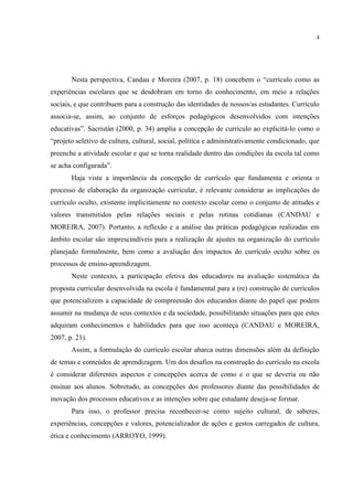 4
Nesta perspectiva, Candau e Moreira (2007, p. 18) concebem o “currículo como as
experiências escolares que se desdobram em torno do conhecimento, em meio a relações
sociais, e que contribuem para a construção das identidades de nossos/as estudantes. Currículo
associa-se, assim, ao conjunto de esforços pedagógicos desenvolvidos com intenções
educativas”. Sacristán (2000, p. 34) amplia a concepção de currículo ao explicitá-lo como o
“projeto seletivo de cultura, cultural, social, política e administrativamente condicionado, que
preenche a atividade escolar e que se torna realidade dentro das condições da escola tal como
se acha configurada”.
Haja vista a importância da concepção de currículo que fundamenta e orienta o
processo de elaboração da organização curricular, é relevante considerar as implicações do
currículo oculto, existente implicitamente no contexto escolar como o conjunto de atitudes e
valores transmitidos pelas relações sociais e pelas rotinas cotidianas (CANDAU e
MOREIRA, 2007). Portanto, a reflexão e a análise das práticas pedagógicas realizadas em
âmbito escolar são imprescindíveis para a realização de ajustes na organização do currículo
planejado formalmente, bem como a avaliação dos impactos do currículo oculto sobre os
processos de ensino-aprendizagem.
Neste contexto, a participação efetiva dos educadores na avaliação sistemática da
proposta curricular desenvolvida na escola é fundamental para a (re) construção de currículos
que potencializem a capacidade de compreensão dos educandos diante do papel que podem
assumir na mudança de seus contextos e da sociedade, possibilitando situações para que estes
adquiram conhecimentos e habilidades para que isso aconteça (CANDAU e MOREIRA,
2007, p. 21).
Assim, a formulação do currículo escolar abarca outras dimensões além da definição
de temas e conteúdos de aprendizagem. Um dos desafios na construção do currículo na escola
é considerar diferentes aspectos e concepções acerca de como e o que se deveria ou não
ensinar aos alunos. Sobretudo, as concepções dos professores diante das possibilidades de
inovação dos processos educativos e as intenções sobre que estudante deseja-se formar.
Para isso, o professor precisa reconhecer-se como sujeito cultural, de saberes,
experiências, concepções e valores, potencializador de ações e gestos carregados de cultura,
ética e conhecimento (ARROYO, 1999).
 