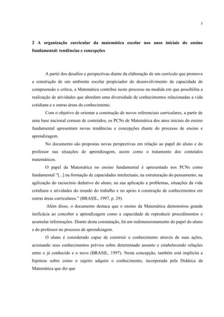 5
2 A organização curricular da matemática escolar nos anos iniciais do ensino
fundamental: tendências e concepções
A partir dos desafios e perspectivas diante da elaboração de um currículo que promova
a construção de um ambiente escolar propiciador do desenvolvimento da capacidade de
compreensão e crítica, a Matemática contribui neste processo na medida em que possibilita a
realização de atividades que abordam uma diversidade de conhecimentos relacionadas a vida
cotidiana e a outras áreas do conhecimento.
Com o objetivo de orientar a construção de novos referenciais curriculares, a partir de
uma base nacional comum de conteúdos, os PCNs de Matemática dos anos iniciais do ensino
fundamental apresentam novas tendências e concepções diante do processo de ensino e
aprendizagem.
No documento são propostas novas perspectivas em relação ao papel do aluno e do
professor nas situações de aprendizagem, assim como o tratamento dos conteúdos
matemáticos.
O papel da Matemática no ensino fundamental é apresentado nos PCNs como
fundamental “[...] na formação de capacidades intelectuais, na estruturação do pensamento, na
agilização do raciocínio dedutivo do aluno, na sua aplicação a problemas, situações da vida
cotidiana e atividades do mundo do trabalho e no apoio à construção de conhecimentos em
outras áreas curriculares.” (BRASIL, 1997, p. 29).
Além disso, o documento destaca que o ensino da Matemática demonstrou grande
ineficácia ao conceber a aprendizagem como a capacidade de reproduzir procedimentos e
acumular informações. Diante desta constatação, há um redimensionamento do papel do aluno
e do professor no processo de aprendizagem.
O aluno é considerado capaz de construir o conhecimento através de suas ações,
acionando seus conhecimentos prévios sobre determinado assunto e estabelecendo relações
entre o já conhecido e o novo (BRASIL, 1997). Nesta concepção, também está implícita a
hipótese sobre como o sujeito adquire o conhecimento, incorporada pela Didática da
Matemática que diz que
 