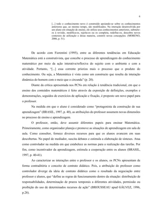 6
[...] todo o conhecimento novo é construído apoiando-se sobre os conhecimentos
anteriores que, ao mesmo tempo, são modificados. Na interação desenvolvida por
um aluno em situação de ensino, ele utiliza seus conhecimentos anteriores, submete-
os à revisão, modifica-os, rejeita-os ou os completa, redefine-os, descobre novos
contextos de utilização e dessa maneira, constrói novas concepções. (MORENO,
2006, p. 51).
De acordo com Fiorentini (1995), entre as diferentes tendências em Educação
Matemática está a construtivista, que concebe o processo de aprendizagem do conhecimento
matemático por meio da ação interativa/reflexiva do sujeito com o ambiente e com a
atividade. Portanto, “[...] essa corrente prioriza mais o processo que o produto do
conhecimento. Ou seja, a Matemática é vista como um constructo que resulta da interação
dinâmica do homem com o meio que o circunda” (p. 20).
Diante da crítica apresentada nos PCNs em relação à tendência tradicional, em que o
ensino dos conteúdos matemáticos é feito através da exposição de definições, exemplos e
demonstrações, seguidos de exercícios de aplicação e fixação, é proposto um novo papel para
o professor.
Na medida em que o aluno é considerado como “protagonista da construção de sua
aprendizagem” (BRASIL, 1997, p. 40), as atribuições do professor assumem novas dimensões
no processo de ensino e aprendizagem.
O professor, então, deve assumir diferentes papeis para ensinar Matemática.
Primeiramente, como organizador planeja e promove as situações de aprendizagem em sala de
aula. Como consultor, fornece diversos recursos para que os alunos avancem em suas
descobertas. No papel de mediador, suscita debates e estimula a elaboração de sínteses. Atua
como controlador na medida em que estabelece as normas para a realização das tarefas. Por
fim, como incentivador da aprendizagem, estimula a cooperação entre os alunos (BRASIL,
1997, p. 40-41).
Ao caracterizar as interações entre o professor e os alunos, os PCNs apresentam de
forma contraditória o conceito de contrato didático. Pois, a atribuição do professor como
controlador diverge da ideia de contrato didático como o resultado da negociação entre
professor e alunos, que “define as regras de funcionamento dentro da situação: distribuição de
responsabilidades, determinação de prazos temporais a diferentes atividades, permissão ou
proibição do uso de determinados recursos de ação” (BROUSSEAU apud GÁLVEZ, 1996,
p.28).
 