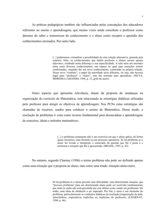 7
As práticas pedagógicas também são influenciadas pelas concepções dos educadores
referentes ao ensino e aprendizagem, que muitas vezes ainda concebem o professor como
detentor do saber e transmissor do conhecimento e o aluno como receptor e aprendiz dos
conhecimentos ensinados. Por outro lado,
[...] poderíamos vislumbrar a possibilidade de uma relação alternativa, pautada pela
simetria. Nela, os conhecimentos que detêm professor e alunos seriam apenas
diferentes, residindo nesta diferença a sua especificidade. A aula seria um encontro
entre esses diversos conhecimentos, um espaço no qual suas asserções seriam
confrontadas, surgindo daí um novo conhecimento, construído na própria relação.
Nesse novo “contrato”, o papel da autoridade seria diferente, ou seja, não haveria
lugar para “professor” e “aluno”, mas tão somente para aprendizes. (SILVA,
MOREIRA e GRANDO, 1996, p. 15, grifo do autor).
Outro aspecto que apresenta relevância, diante da proposta de mudanças na
organização do currículo da Matemática, está relacionado às estratégias didáticas utilizadas
pelo professor para atingir os objetivos de aprendizagem. Nos PCNs estas estratégias são
chamadas de recursos, usados para conduzir o ensino da Matemática. Desse modo, a
resolução de problemas é vista como recurso fundamental para desencadear a aprendizagem
de conceitos, ideias e métodos matemáticos.
[...] o problema certamente não é um exercício em que o aluno aplica, de forma
quase mecânica, uma fórmula ou um processo operatório. Só há problema se o
aluno for levado a interpretar o enunciado da questão que lhe é posta e a
estruturar a situação que lhe é apresentada. (BRASIL, 1997, p. 43).
No entanto, segundo Charnay (1996) o termo problema não pode ser definido apenas
como uma situação que é proposta ao aluno, mas como uma tríade: situação-aluno-meio.
Só há problema se o aluno percebe uma dificuldade: uma determinada situação, que
“provoca problema” para um determinado aluno pode ser resolvida imediatamente
por outro (e então não será percebida por este último como sendo um problema). Há
então, uma ideia de obstáculo a ser superado. Por fim, o meio é um elemento do
problema, particularmente as condições didáticas da resolução (organização da aula,
intercâmbios, expectativas explícitas ou implícitas do professor). (CHARNAY,
1996, p. 46).
 