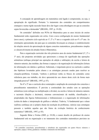 8
A concepção de aprendizagem em matemática está ligada à compreensão, ou seja, à
apropriação do significado. Portanto “o tratamento dos conteúdos em compartimentos
estanques e numa rígida sucessão linear deve dar lugar a uma abordagem em que as conexões
sejam favorecidas e destacadas” (BRASIL, 1997, p. 19-20).
Os conteúdos1
definidos nos PCNs de Matemática para os anos iniciais do ensino
fundamental estão organizados em ciclos. Com a nova configuração do ensino fundamental
(nove anos), o primeiro ciclo equivale ao 1º, 2º e 3º ano e o segundo ciclo ao 4º e 5º ano. As
orientações apresentadas são para que os conteúdos favoreçam as crianças o estabelecimento
de relações através da aproximação de alguns conceitos matemáticos, procedimentos simples
e o desenvolvimento de atitudes frente à Matemática.
Para a organização curricular dos três primeiros anos do ensino fundamental (1º, 2º e
3º ano), são propostas atividades que aproximem a criança do significado das operações
aritméticas (enfoque principal nas operações de adição e subtração), da escrita e leitura de
números naturais, das medidas, das formas e espaços e da organização de informações (leitura
de informações em tabelas e gráficos). Sobretudo, é importante prever no currículo a análise
das hipóteses levantadas pelos alunos e as estratégias pessoais usadas para resolver as
situações-problema. Contudo, “embora o professor tenha os blocos de conteúdos como
referência para seu trabalho, ele deve apresentá-los aos alunos deste ciclo da forma mais
integrada possível” (BRASIL, 1997, p. 67).
No 4º e 5º ano o currículo deve contemplar a ampliação da construção dos conceitos e
procedimentos matemáticos. É prevista a continuidade dos estudos com as operações
aritméticas (com enfoque na multiplicação e divisão), na escrita e leitura de números naturais
e racionais (frações e decimais), sistemas convencionais de medida, classificações e
propriedades das figuras bidimensionais e tridimensionais e a organização de informações
(coleta de dados e interpretação de gráficos e tabelas). Todavia, “é fundamental que o aluno
reafirme confiança em si próprio diante da resolução de problemas, valorize suas estratégias
pessoais e também aquelas que são frutos da evolução histórica do conhecimento
matemático” (BRASIL, 1997, p. 85).
Segundo Bittar e Freitas (2005, p. 19-20), o maior desafio do professor do ensino
fundamental está na organização e no tratamento dos conteúdos matemáticos previstos no
1
Os conteúdos conceituais, procedimentais e atitudinais são organizados em quatro blocos: números e
operações, espaço e forma, grandezas e medidas e tratamento da informação.
 