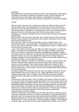 Arquétipos: 
São autoritários e persistentes em relação aos filhos, são preocupados, responsáveis 
e decididos. São amigos e protetores e chegam as vezes, quando mulheres, a se 
comportarem como super mães. São agressivos e até traiçoeiros, quando a 
segurança dos filhos e da família está em jogo;'são faladores, não gostam da solidão. 
Lendas: 
Filha de olokum, deusa do mar, yemanjá era casada com olófim oduduá com quem 
tinha dez filhos orixás. Por amamentá-los, ficou com seios enormes. Impaciente e 
cansada de morar na cidade de ifé, ela saiu em rumo oeste, e conheceu o rei okerê; 
logo se apaixonaram e casaram-se. Envergonhada de seus seios, yemanjá pediu ao 
esposo que nunca a ridiculariza-se por isso. Ele concordou; porem, um dia, 
embriagou-se e começou a gracejar sobre os enormes seios da esposa. Entristecida, 
yemanjá fugiu. 
Desde menina, trazia num pote uma poção, que o pai lhe dera para casos de perigo. 
Durante a fuga, yemanjá caiu quebrando o pote' a poção transformou-a num rio cujo 
leito seguia em direção ao mar. 
Ante o ocorrido, okerê, que não queria perder a esposa, transformou-se numa 
montanha para barrar o curso das águas. Yemanjá pediu ajuda ao filho xangô, e este, 
com um raio, partiu a montanha no meio; o rio seguiu para o oceano e, dessa forma, a 
orixá tornou-se a rainha do mar. 
, cujo o nome deriva de Yeye oman ejá, "Mãe cujos filhos são peixes", é o Orixá dos 
Egbás, uma nação yorubá estabelecida outrora na região de Ibadan, onde existe 
ainda o rio Yemonja. As guerras entre nações yorubáslevaram os Egbás a emigrar, 
em direção oeste, para Abeokutá, no inicio do século XIX. Evidentemente, não lhes foi 
possível carregar o rio, mas, em contrapartida, transportaram consigo objetos os 
sagrados, suportes do Asé da divindade, e o rio Ògún, que atravessa a região, tornou-se 
a partir de então, a nova morada de Yemonja. 
Este rio Ògún, entretanto, não deve ser confundido com Ògún, o deus do ferro e dos 
ferreiros, contrariamente à opinião de numerosos autores que escrevem sobre o 
assunto no século passado. Estes mesmo autores publicaram, a partir de 1884, 
copiando-se uns aos outros, uma série de lendas escabrosas e extravagantes que 
fizeram a delícia dos " meios eruditos", mas que eram completamente desconhecidos 
nos meios tradicionais. 
O templo principal de Yemanjá fica em Ibará, bairro da cidade de Abeokutá. Os fiéis 
desta divindade vão procurar, todos os anos, a água sagrada para levar os Axés, 
suportes de seu poder, não no rio Ògún, mas na fonte de um de seus afluentes, 
chamado Lakaxá. Esta água, recolhida em jarras, é trazida em procissão para seu 
templo. 
Yemonja seria a filha de Olokun, deus ( em Bénin e em Lagos) ou deusa ( em Ifé) do 
mar. Em certa lenda, ela aparece casada pela primeira vez com Orunmila, senhor das 
adivinhações, depois com Olofin-Ododúa, Rei de Ifé, com o qual teve dez filhos cujas 
atividades bastante diversificadas e cujos nome enigmáticos parecem corresponder a 
outros tantos Òrìsàs. Dois dentre eles são facilmente identificados: "O arco-iris-que-desloca- 
com-a-chuva-e-guarda-o-fogo-nos-seus-punhos" e "O trovão-que-se-desloca-com- 
a-chuva-e-revela-seus-segredos". Estas denominações representam, 
respectivamente, Oxumarê e Xangô. 
Yemonja, cansada de sua permanência em Ifé, foge mais tarde em direção ao oeste. 
Olokun que havia dado, autrora, por medida de precaução, uma garrafa contendo um 
preparado, pois "não-se-sabe-jamais-o-que-pode-acontecer-amanhã"; recomendara-lhe 
que a quebrasse no chão em caso de perigo. E assim, Yemanjá foi se instalar na 
"Noite-da-Terra", à este, em Abeokutá, "ilusão à migração dos Egbás". Olofin-Ododúa, 
rei de Ifé, lançou seu exercito em procura de Yemonja. Esta, cercada, em vez de se 
 