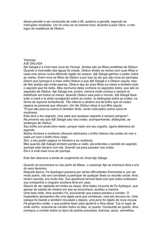 deixar prender e ser conduzida de volta a Ifé, quebrou a garrafa, segundo as 
instruções recebidas. Um rio criou-se na mesma hora, levando-a para Okun, o mar, 
lugar de residência de Olokun. 
Yemonja 
AJÉ SALUGA 
Ajê Salugá é a irmã mais nova de Yemoja. Ambas são as filhas prediletas de Olokun. 
Quando a imensidão das águas foi criada, Olokun dividiu os mares com suas filhas e 
cada uma reinou numa diferente região do oceano. Ajê Salugá ganhou o poder sobre 
as marés. Eram nove as filhas de Olokun e por isso se diz que são nove as Iyemojas. 
Dizem que Iyemoja é a mais velha Olokun e que Ajê Salugá é a Olokun caçula, mas 
de fato ambas são irmãs apenas. Olokun deu às suas filhas os mares e também todo 
o segredo que há neles. Mas nenhuma delas conhece os segredos todos, que são os 
segredos de Olokun. Ajê Salugá era, porém, menina muito curiosa e sempre ia 
bisbilhotar em todos os mares. Quando Olokun saía para o mundo, Ajê Xalugá fazia 
subir a maré e ia atrás cavalgando sobre as ondas. Ia disfarçada sobre as ondas, na 
forma de espuma borbulhante. Tão intenso e atrativo era tal brilho que às vezes 
cegava as pessoas que olhavam. Um dia Olokun disse à sua filha caçula: 
"O que dás para os outros tu também terás, serás vista pelos outros como te 
mostrares. 
Este será o teu segredo, mas sabe que qualquer segredo é sempre perigoso". 
Na próxima vez que Ajê Salugá saiu nas ondas, acompanhando, disfarçada, as 
andanças de Olokun, 
Seu brilho era ainda bem maior, porque maior era seu orgulho, agora detentora do 
segredo. 
Muitos homens e mulheres olhavam admirados o brilho intenso das ondas do mar e 
cada um com o brilho ficou cego. 
Sim, o seu poder cegava os homens e as mulheres. 
Mas quando Ajê Salugá também perdeu a visão, ela entendeu o sentido do segredo. 
Iyemoja está sempre com ela, Quando sai para passear nas ondas. 
Ela é a irmã mais nova de Iyemoja. 
Este itan descreve a lenda do surgimento do Orixá Aje Saluga 
Quando se encontrava no céu perto de Mawu, o caramujo Aje se chamava Aina e era 
do sexo feminino. 
Naquela época, Fa Ayedogun passava por sérias dificuldades financeiras e, por ser 
muito pobre, não era convidado a participar de qualquer festa ou reunião social. Aina, 
recém nascida, era muito feia. Sua aparência terrível fazia com que todos evitassem 
sua companhia e ninguém aceitava tê-la em casa. 
Depois de ser rejeitada em todas as casas, Aina bateu na porta de Fa Ayidogun, que 
apesar do estado de miséria em que se encontrava, acolheu a menina. 
Uma bela noite, Aina acordou Fa, anunciando que estava prestes a vomitar. O 
hospedeiro apresentou-lhe uma tigela para que vomitasse, mas ela recusou-se. Uma 
cabaça foi trazida e também recusada e depois, uma jarra foi objeto de nova recusa. 
Fá perguntou então, o que poderia fazer para ajudá-la e Aina disse: "Lá no lugar de 
onde venho, costuma-se vomitar todos os dias, no quarto. Conduzida ao quarto, Aina 
começou a vomitar todos os tipos de pedras preciosas, brancas, azuis, vermelhas, 
 