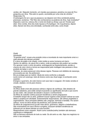verdes, etc. Naquele momento, um marabu que passava, penetrou na casa de Fá e 
perguntou por Aina. "Ela está no quarto, acometida por uma crise de vômitos." 
Respondeu Fá. 
O estrangeiro foi ver o que se passava e ao deparar com Aina vomitando pedras 
preciosas, exclamou: "Ha! Nós não conhecíamos os poderes de Aina, hoje revelados!" 
Disposto a serví-la, colocou-lhe o nome de Anabi ou Ainayi, que em Yoruba quer 
dizer: Aina vomita, Aina deu toda riqueza a Fá Ayidogun. Os muçulmanos, depois 
disto, fizeram de Aina uma divindade, conhecida entre eles, como Anabi 
Oxalá 
Introdução: 
"O grande orixá", ocupa uma posição única e inconteste do mais importante orixá e o 
mais elevado dos deuses yorubás. 
É o dono da argila e da criação, onde molda os seres humanos em barro. 
Senhor do silêncio, do vácuo frio e calmo, onde as palavras não podem ser ouvidas. 
Por apreciar muito o vinho de palma, embriagando-se freqüentemente, perdeu a 
chance de criar a terra e tornou-se responsável pela moldagem das pessoas e ficou 
proibido de beber o vinho. 
Teimoso, às vezes passa por cima dessas regras. Pessoas com defeitos de nascença, 
provocados por ele, lhe pertencem. 
Ele as protege para se redimir. Muda de nome conforme a situação. 
Lento como um caramujo, todo de branco como seu ritual exige, é conhecido como 
oxalufan. 
Enérgico e guerreiro, de colar branco com azul real, é oxaguian. Em todas versões é 
orixalá, obatala o rei do pano branco. 
Arquétipos: 
Os filhos deste orixá são pessoas calmas e dignas de confiança. São dotados de 
grande sabedoria, pois estão sempre buscando os significados de tudo o que ocorre 
ao seu redor, não cansam de estudar e buscar o conhecimento. 
Os filhos de oxalufan (velho) possuem tendência a serem preguiçosos. 
O trabalho braçal não os atraí, preferem buscar lugares onde possam colocar as suas 
idéias e projetos em atividade. Extremamente responsáveis, são ótimos projetistas e 
organizadores. Seus principais defeitos são: preguiça, teimosia e lentidão. Por serem 
calmos, nunca se deve abusar da paciência, pois quando acaba... 
Os filhos de oxaguian(novo) já são mais ativos, guerreiros, alegres e trabalhadores. 
São incanssãveis em seus ofícios e projetos, possuem também tendências ao 
estresse por se darem demais as suas funcões. 
Responsáveis como ninguém. Assim como oxalufan(velho) também são teimosos 
orgulhosos e inteligentes. 
São os famosos senhores do tudo ou nada. Ou dá certo ou não. Seja nos negócios no 
amor e nas amizades. 
 