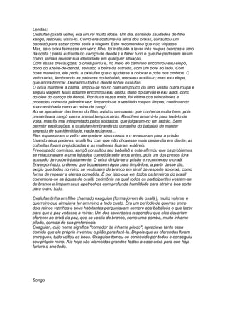 Lendas: 
Oxalufan (oxalá velho) era um rei muito idoso. Um dia, sentindo saudades do filho 
xangô, resolveu visitá-lo. Como era costume na terra dos orixás, consultou um 
babalaô para saber como seria a viagem. Este recomendou que não viajasse. 
Mas, se o orixá teimasse em ver o filho, foi instruído a levar três roupas brancas e limo 
da costa ( pasta extraída do caroço de dendê ) e fazer tudo o que lhe pedissem assim 
como, jamais revelar sua identidade em qualquer situação. 
Com essas precauções, o orixá partiu e, no meio do caminho encontrou exu elepô, 
dono do azeite-de-dendê, sentado a beira da estrada, com um pote ao lado. Com 
boas maneiras, ele pediu a oxalufan que o ajudasse a colocar o pote nos ombros. O 
velho orixá, lembrando as palavras do babalaô, resolveu auxiliá-lo; mas exu elepô, 
que adora brincar. Derramou todo o dendê sobre oxalufan. 
O orixá manteve a calma, limpou-se no rio com um pouco do limo, vestiu outra roupa e 
seguiu viagem. Mais adiante encontrou exu onidu, dono do carvão e exu aladi, dono 
do óleo do caroço de dendê. Por duas vezes mais, foi vitima dos brincalhões e 
procedeu como da primeira vez, limpando-se e vestindo roupas limpas, continuando 
sua caminhada rumo ao reino de xangô. 
Ao se aproximar das terras do filho, avistou um cavalo que conhecia muito bem, pois 
presenteara xangô com o animal tempos atrás. Resolveu amarrá-lo para levá-lo de 
volta, mas foi mal interpretado pelos soldados, que julgaram-no um ladrão. Sem 
permitir explicações, e oxalufan lembrando do conselho do babalaô de manter 
segredo de sua identidade, nada reclamou... 
Eles espancaram o velho ate quebrar seus ossos e o arrastaram para a prisão. 
Usando seus poderes, oxalá fez com que não chovesse mais desse dia em diante; as 
colheitas foram prejudicadas e as mulheres ficaram estéreis. 
Preocupado com isso, xangô consultou seu babalaô e este afirmou que os problemas 
se relacionavam a uma injustiça cometida sete anos antes, pois um dos presos fora 
acusado de roubo injustamente. O orixá dirigiu-se a prisão e reconheceu o orixá. 
Envergonhado, ordenou que trouxessem água para limpá-lo e, a partir desse dia, 
exigiu que todos no reino se vestissem de branco em sinal de respeito ao orixá, como 
forma de reparar a ofensa cometida. É por isso que em todos os terreiros do brasil 
comemora-se as águas de oxalá, cerimônia na qual todos os participantes vestem-se 
de branco e limpam seus apetrechos com profunda humildade para atrair a boa sorte 
para o ano todo. 
Oxalufan tinha um filho chamado oxaguian (forma jovem de oxalá ), muito valente e 
guerreiro que almejava ter um reino a todo custo. Era um período de guerras entre 
dois reinos vizinhos e seus habitantes perguntavam sempre aos babalaôs o que fazer 
para que a paz voltasse a reinar. Um dos sacerdotes respondeu que eles deveriam 
oferecer ao orixá da paz, que se vestia de branco, como uma pomba, muito inhame 
pilado, comida de sua preferência. 
Oxaguian, cujo nome significa "comedor de inhame pilado", apreciava tanto essa 
comida que ele próprio inventou o pilão para fazê-la. Depois que as oferendas foram 
entregues, tudo voltou as boas. Oxaguian tornou-se conhecido por todos e conseguiu 
seu próprio reino. Ate hoje são oferecidas grandes festas a esse orixá para que haja 
fartura o ano todo. 
Songo 
 