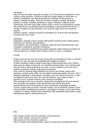 Introdução: 
Deus do raio, do trovão, da justiça e do fogo. É um orixá temido e respeitado, é viril e 
violento, porém justiceiro. Costuma se dizer que xangô castiga os mentirosos, os 
ladrões e malfeitores. Seu símbolo principal é o machado de dois gumes e a 
balança ,símbolo da justiça. Tudo que se refere a estudos, a justiça, demandas 
judiciais, ao direito, contratos, pertencem a xangô. Ambicioso, chega ao poder 
destronando seu meio irmão ajaka. Passa, então, a reinar com autoritarismo e tirania, 
não admitindo que sua atitudes fossem contestadas, o que possivelmente levou-o a 
cometer injustiças em suas decisões. Usa o poder do fogo como seu símbolo de 
respeito. 
Galante e sedutor , desperta a paixão da divindade oya, uma de suas três esposas - 
as outras são oxum e obá - 
Arquétipos: 
Eloqüentes, sociáveis e bons ouvintes. Mas gostam sempre de dar a última palavra, 
mostrando que também são autoritários. 
Contraditórios, são aristocráticos e libertinos; infiéis em seus relacionamentos, mas 
conseguem estabelecer amizades duradouras. 
Volúveis, esquecem rapidamente as paixões passadas. Estão sempre envolvidos em 
novas aventuras. E a paixão atual é sempre a maior, a única, a verdadeira... 
Lendas: 
Xangô era rei de oyó, terra de seu pai; já sua mãe era da cidade de empê, no território 
de tapa. Por isso, ele não era considerado filho legitimo da cidade. 
A cada comentário maldoso xangô cuspia fogo e soltava faiscas pelo nariz. Andava 
pelas ruas da cidade com seu oxé, um machado de duas pontas, que o tornava cada 
vez mais forte e astuto onde havia um roubo, o rei era chamado e, com seu olhar 
certeiro, encontrava o ladrão onde quer que estivesse. 
Para continuar reinando xangô defendia com bravura sua cidade; chegou até a 
destronar o próprio irmão, dadá, de uma cidade vizinha para ampliar seu reino. Com o 
prestigio conquistado, xangô ergueu um palácio com cem colunas de bronze, no alto 
da cidade de kossô, para viver com suas três esposas: oyá ( yansã ) amiga e 
guerreira; oxum, coquete e faceira e obá, amorosa e prestativa. 
Para prosseguir com suas conquistas, xangô pediu ao babalaô de oyó uma fórmula 
para aumentar seus poderes; este entregou-lhe uma caixinha de bronze, 
recomendando que só fosse aberta em caso de extrema necessidade de defesa. 
Curioso, xangô contou a yansã o ocorrido e ambos, não se contendo, abriram a caixa 
antes do tempo. Imediatamente começou a relampejar e trovejar; os raios destruíram 
o palácio e a cidade, matando toda a população. Não suportando tanta tristeza, xangô 
afundou terra adentro, retornando ao orun. 
Oba 
Oba, mística e idosa; com bons costumes, porém grosseira. 
Oba, mulher valente; orixá de uma orelha só. 
Oba quando em fúria transborda, agita-se; 
Oba é a senhora da sociedade elekoo, porém no brasil esta sociedade está muito 
 