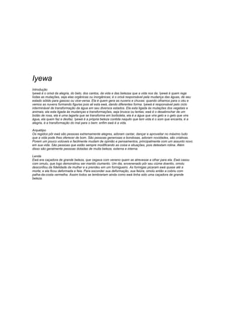 Iyewa 
Introdução 
Iyewà é o orixá da alegria, do belo, dos cantos, da vida e das belezas que a vida nos da. Iyewá é quem rege 
todas as mutações, seja elas orgânicas ou inorgânicas; é o orixá responsável pela mudança das águas, de seu 
estado sólido para gasoso ou vice-versa. Ela é quem gera as nuvens e chuvas: quando olhamos para o céu e 
vemos as nuvens formando figuras pois ali esta ewá, dando diferentes forma. Iyewá é responsável pelo ciclo 
interminável de transformação da água em seu diversos estados. Ela esta ligada às mutações dos vegetais e 
animais; ela esta ligada às mudanças e transformações, seja brusca ou lentas; ewá é o desabrochar de um 
botão de rosa, ela é uma lagarta que se transforma em borboleta, ela é a água que vira gelo e o gelo que vira 
água, ela quem faz e desfaz. Iyewá é a própria beleza contida naquilo que tem vida é o som que encanta, é a 
alegria, é a transformação do mal para o bem: enfim ewá é a vida. 
Arquétipo 
Os regidos pôr ewá são pessoas extremamente alegres, adoram cantar, dançar e aproveitar no máximo tudo 
que a vida pode lhes oferecer de bom. São pessoas generosas e bondosas, adoram novidades, são criativas. 
Porem um pouco volúveis e facilmente mudam de opinião e pensamentos, principalmente com um assunto novo 
em sua vida. São pessoas que estão sempre modificando as coisa e situações, pois detestam rotina. Além 
disso são geralmente pessoas dotadas de muita beleza, externa e interna. 
Lenda 
Ewá era caçadora de grande beleza, que cegava com veneno quem se atrevesse a olhar para ela. Ewá casou 
com omulu, que logo demonstrou ser marido ciumento. Um dia, envenenado pôr seu ciúme doentio, omolu 
desconfiou da fidelidade da mulher e a prendeu em um formigueiro. As formigas picaram ewá quase até a 
morte; e ela ficou deformada e feia. Para esconder sua deformação, sua feiúra, omolu então a cobriu com 
palha-da-costa vermelha. Assim todos se lembrariam ainda como ewá tinha sido uma caçadora de grande 
beleza. 
 
