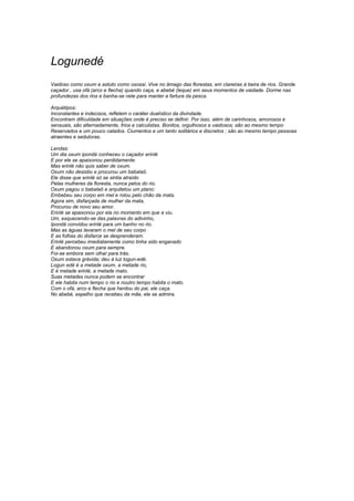 Logunedé 
Vaidoso como oxum e astuto como oxossi. Vive no âmago das florestas, em clareiras à beira de rios. Grande 
caçador , usa ofá (arco e flecha) quando caça, e abebé (leque) em seus momentos de vaidade. Dorme nas 
profundezas dos rios e banha-se nele para manter a fartura da pesca. 
Arquétipos: 
Inconstantes e indecisos, refletem o caráter dualístico da divindade. 
Encontram dificuldade em situações onde é preciso se definir. Por isso, além de carinhosos, amorosos e 
sensuais, são alternadamente, frios e calculistas. Bonitos, orgulhosos e vaidosos; são ao mesmo tempo 
Reservados e um pouco calados. Ciumentos e um tanto solitários e discretos ; são ao mesmo tempo pessoas 
atraentes e sedutoras. 
Lendas: 
Um dia oxum ipondá conheceu o caçador erinlé 
E por ele se apaixonou perdidamente. 
Mas erinlé não quis saber de oxum. 
Oxum não desistiu e procurou um babalaô. 
Ele disse que erinlé só se sintia atraído 
Pelas mulheres da floresta, nunca pelos do rio. 
Oxum pagou o babalaô e arquitetou um plano: 
Embebeu seu corpo em mel e rolou pelo chão da mata. 
Agora sim, disfarçada de mulher da mata, 
Procurou de novo seu amor. 
Erinlé se apaixonou por ela no momento em que a viu. 
Um, esquecendo-se das palavras do adivinho, 
Ipondá convidou erinlé para um banho no rio. 
Mas as águas lavaram o mel de seu corpo 
E as folhas do disfarce se desprenderam. 
Erinlé percebeu imediatamente como tinha sido enganado 
E abandonou oxum para sempre. 
Foi-se embora sem olhar para trás. 
Oxum estava grávida; deu à luz logun-edé. 
Logun edé é a metade oxum, a metade rio, 
E é metade erinlé, a metade mato. 
Suas metades nunca podem se encontrar 
E ele habita num tempo o rio e noutro tempo habita o mato. 
Com o ofá, arco e flecha que herdou do pai, ele caça. 
No abebé, espelho que recebeu da mãe, ele se admira. 
 