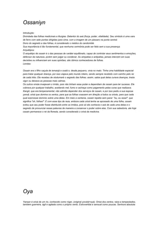 Ossaniyn 
Introdução: 
Divindade das folhas medicinais e liturgias. Detentor do axé (força, poder, vitalidade). Seu símbolo é uma vara 
de ferro com sete pontas dirigidas para cima, com a imagem de um pássaro na ponta central. 
Dono do segredo e das folhas, é considerado o médico do candomblé. 
Sua importância é tão fundamental, que nenhuma cerimônia pode ser feita sem a sua presença. 
Arquétipos: 
O arquétipo de ossain é o das pessoas de caráter equilibrado, capaz de controlar seus sentimentos e emoções, 
defensor da natureza, porém sem julgar ou condenar. As simpatias e antipatias, jamais intervém em suas 
decisões ou influenciam em suas opiniões, são ótimos conhecedores de folhas. 
Lendas: 
Ossain era o filho caçula de iemanjá e oxalá e, desde pequeno, vivia no mato. Tinha uma habilidade especial 
para tratar qualquer doença, por isso viajava pelo mundo inteiro, sendo sempre recebido com carinho pelo rei 
de cada tribo. Ele recebeu de olodumaré o segredo das folhas; assim, sabia qual delas curava doenças, trazia 
vigor ou deixava as pessoas mais calmas. 
Os outros orixás invejavam o irmão, pois não tinham esse poder e dependiam de ossain para ter sucesso. Ele 
cobrava por qualquer trabalho, aceitando mel, fumo e cachaça como pagamento pelas curas que realizava. 
Xangô, que era temperamental, não admitia depender dos serviços de ossain, e por isso pediu a sua esposa 
yansã, orixá que domina os ventos, para que as folhas voassem em direção a todos os orixás, para que cada 
qual exercesse domínio sobre uma delas. Em meio a ventania, ossain repetia sem parar: "eu, eu assa!", que 
significa "oh, folhas!". E com esse tipo de reza, embora cada orixá tenha se apossado de uma folha, ossain 
evitou que seu poder fosse distribuído entre os irmãos, pois só ele conhecia o axé de cada uma delas e o 
segredo de pronunciar essas palavras de maneira a conservar o poder sobre elas. Com sua sabedoria, ate hoje 
ossain permanece o rei da floresta, sendo considerado o orixá da medicina. 
Oya 
Yansan é orixá de um rio, conhecido como níger, (original yorubá=oyá). Orixá dos ventos, raios e tempestades, 
também guerreira, ágil e agitada como o próprio vento. Extrovertida e sensual como poucas. Senhora absoluta 
 