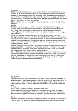 Arquétipos: 
São conservadores e presos aos padrões convencionais estabelecidos pelos homens. 
Calmos, as vezes mudam rapidamente de comportamento, tornando-se guerreiros e 
agressivos; quando então, podem ser perigosos, o que assusta as pessoas. Levam 
seu ponto de vista ás últimas conseqüências. Quando mãe, são apegadas aos filhos e 
muito protetoras. São ciumentas e possessivas. Exigem atenção e respeito, são pouco 
alegre e não gostam de muita brincadeiras. 
São majestosos e seguros nas ações e procuram sempre o caminho da sabedoria e 
da justiça. 
Lendas: 
Nanã era esposa de ogum e ocupava o cargo de juíza no daomé. Só julgava os 
homens, sendo muito respeitada pelas mulheres que eram consideradas deusas. 
Ela morava numa bela casa com jardim. Quando alguém apresentava alguma 
reclamação sobre seu marido, ela amarrava a pessoa numa arvore e pediu aos eguns 
para assustá-la. 
Certa noite, yansan reclamou de ogum e ele foi amarrado no jardim. A noite, 
conseguiu escapulir e foi falar com ifá. A situação não podia continuar e, assim, ficou 
acertado que oxalá tiraria os poderes de nanã. Ele se aproximou e ofereceu a ela suco 
de igbin, um tipo de caramujo. Ao beber o preparado, nanã adormeceu. Oxalá então 
vestiu-se de mulher e, imitando o jeito de nanã, pediu aos eguns que fossem embora 
de seu jardim para sempre. 
Quando nanã acordou e percebeu o que oxalá tinha feito, obrigou-o a tomar o mesmo 
preparado de igbin e seduziu o orixá. Oxalá saiu correndo e contou para ogum o que 
havia acontecido. Indignado, este cortou relações com nanã. E é por isso que nas 
oferendas a nanã não é usado nenhum objeto de metal. 
Uma outra lenda registra que, numa reunião, os orixás aclamaram ogum como o mais 
importante deles e que nanã, não se conformando em ser derrotada por ele, assumiu 
que não mais usaria os utensílios de metal criados pelo orixá guerreiro (escudos e 
lanças de guerra, facas e setas para caça e pesca). Por isso, que ela não aceita 
oferendas em que apresentem objetos de metal. 
OBALUAIYÉ 
Obaluaiyê quer dizer "rei e dono da terra" sua veste é palha e esconde o segredo da 
vida e da morte. Está relacionado a terra quente e seca, como o calor do fogo e do sol 
- calor que lembra a febre das doenças infecto-contagiosas. Domina completamente 
as doenças que rege. Ao mesmo tempo em que as causa, tem poder de cura sobre 
elas. 
Arquétipos: 
Nunca estão totalmente satisfeitos, sempre querem mais... 
Mesmo quando acham que tudo está contra eles, persistem em seus propósitos. 
para os filhos de obaluaiyê importam os fins, não os meios. Aparentemente fortes, 
são na verdade frágeis e volúveis e, se sujeitam a rígidas disciplinas e regras morais. 
Lenda 
Nanã era considerada a deusa mais guerreira de daomé. Um dia, ela foi conquistar o 
reino de oxalá e se apaixonou por ele. Mas este não queria se envolver com outra 
 