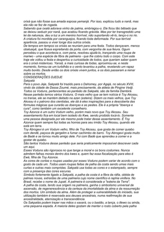 orixá que não fosse sua amada esposa yemanjá. Por isso, explicou tudo a nanã, mas 
ela não se fez de rogada. 
Sabendo que oxalá adorava vinho de palma, embriagou-o. Ele ficou tão bêbado que 
se deixou seduzir por nanã, que acabou ficando grávida. Mas por ter transgredido uma 
lei da natureza, deu a luz a um menino horrível, não suportando vê-lo, lanço-o no rio. 
A criatura foi mordida por caranguejos, ficando toda deformada. Por sua terrível 
aparência, passou a viver longe dos outros orixás. 
De tempos em tempos os orixás se reuniam para uma festa. Todos dançavam, menos 
obaluaiyê, que ficava espreitando da porta, com vergonha de sua feiura. Ogum 
percebeu o que acontecia e, com pena, resolveu ajudá-lo, trançando uma roupa de 
mariwo - uma espécie de fibra de palmeira - que lhe cobriu todo o corpo. Com este 
traje ele voltou a festa e despertou a curiosidade de todos, que queriam saber quem 
era o orixá misterioso. Yansã, a mais curiosa de todas, aproximou-se, e neste 
momento, formou-se um turbilhão e o vento levantou a palha, revelando um rapaz 
muito bonito. Desde então os dois orixás vivem juntos, e os dois passaram a reinar 
sobre os mortos. 
CONSIDERAÇÕES DJEDJE 
Sakpatá 
Para o povo Jeje, Sakpatá foi trazido para o Dahomey, por Agajá, no século XVIII, 
vindo da cidade de Dassa Zoumé, mais precisamente, da aldeia de Pingine Vedji. 
Todos os Voduns, pertencentes ao panteão de Sakpatá, são da família Dambirá. 
Nesse panteão temos vários Voduns. O mais velho que se tem notícia é Toy Akossu, 
no transe, ele se mantém deitado na azan (esteira). Dizem os mais velhos, que Toy 
Akossu é o patrono dos cientistas, ele dá à eles inspirações para a descoberta das 
fórmulas mágicas que curarão as doenças e as pestes. Ele é a própria "doença e 
cura", como também um excelente conselheiro. 
Toy Azonce é um outro Vodum velho, porém mais novo que Toy Akossu. Seu 
assentamento fica em local bem isolado do Kwe, sendo proibido tocá-lo. Somente 
uma pessoa designada por ele mesmo pode tratar desse assentamento. É Toy 
Azonce quem sempre faz todas as honras para seu irmão Toy Akossu, quando ele 
está em terra. 
Toy Abrogevi é um Vodum velho, filho de Toy Akossu, que gosta de comer quiabo 
com dendê, paçoca de gergelim e fumar cachimbo de barro. Toy Abrogevi gosta muito 
de Badé e se tornou muito amigo dele. Foi com Badé que aprendeu a comer e a 
gostar de quiabo. 
São tantos Voduns desse panteão que seria praticamente impossível descrever cada 
um aqui. 
Esses Voduns são rigorosos no que tange a moral e os bons costumes. Nunca 
admitem falhas morais dentro dos kwes e, quem faz essa fiscalização para eles é 
Ewá, filha de Toy Azonce. 
As cores de contas e roupas usadas por esses Voduns podem variar de acordo com o 
gosto de cada um. Todos usam roupas feitas de palha da costa sendo umas mais 
curtas e outras mais compridas. Sakpatá usa todas as cores e o estampado, sempre 
com a presença das cores escuras. 
Símbolo fortemente ligado a Sakpatá, a palha da costa é a fibra da ráfia, obtida de 
palmas novas, extraídas de uma palmeira cujo nome científico é raphia vinifera. No 
Brasil, recebe o nome de Jupati. A palmeira é considerada a "esteira da Terra". 
A palha da costa, tendo sua origem na palmeira, ganha o simbolismo universal de 
ascensão, de regenerescência e da certeza da imortalidade da alma e da ressurreição 
dos mortos. Um símbolo da alma. Além de proteger a vulnerabilidade do iniciado, sua 
utilização também é reservada aos deuses ancestrais, numa reafirmação de sua 
ancestralidade, eternização e transcendência. 
Os Sakpatás podem trazer nas mãos o xaxará, ou o bastão, a lança, o illewo ou ainda, 
uma pequena espada. A maioria deles gostam de manter o rosto coberto pela palha 
 