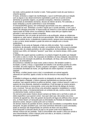 da costa, outros gostam de mostrar o rosto. Todos gostam muito de usar búzios e 
chaorôs (guizos). 
O búzio, simboliza a origem da manifestação, o que é confirmado pela sua relação 
com as águas e seu desenvolvimento espiralóide a partir de um ponto central. 
Simboliza as grandes viagens, as grandes evoluções, interiores e exteriores. 
É associado as divindades ctonianas, deuses do interior da terra. Por extensão, o 
búzio simboliza o mundo subterrâneo e suas divindades. 
O chaorô(SAORÓ) (guizo), tem simbologia aproximada a do sino, sobretudo pela 
percepção do som. Simboliza o ouvido e aquilo que o ouvido percebe, o som, que é 
reflexo da vibração primordial. A repercussão do chaorô é o som sutil da revelação, a 
repercussão do Poder divino na existência. Muitas vezes têm por objetivo fazer 
perceber o som das leis a serem cumpridas. 
Universalmente, tem um poder de exorcismo e de purificação, afasta as influências 
malignas ou, pelo menos, adverte da sua aproximação. Sem dúvida, simboliza o apelo 
divino ao estudo da lei, a obediência à palavra divina, sempre uma comunicação entre 
o céu e a terra, tendo também o poder de entrar em relação com o mundo 
subterrâneo. 
O lakidibá, fio de conta de Sakpatá, é feito do chifre do búfalo. Tem o sentido de 
eminência, de elevação, símbolo de poder, um emblema divino. Ele evoca o prestígio 
da força vital, da criação periódica, da vida inesgotável, da fecundidade. Devemos 
lembrar que chifre, em hebraico "querem", quer dizer, ao mesmo tempo, chifre, poder 
e força. 
O lakidibá não sugere apenas a potência, é a própria imagem do poder que Sakpatá 
tem sobre a vida e a morte. Na conjunção do lakidibá e do deus Sakpatá, descobrimos 
um processo de anexação da potência, da exaltação, da força, das quatro direções do 
espaço, da ambivalência. 
Encontramos o lakidibá em duas cores: preto e branco. Ele também contém a 
bondade, a calma, a força, a capacidade de trabalho e de sacrifício pacífica do chifre 
do búfalo, de onde origina-se. Rústico, pesado e selvagem, o búfalo é também 
considerado divindade da morte, um significado de ordem espiritual, um animal 
sagrado. 
Na África, o búfalo (assim como o boi), é considerado um animal sagrado, 
oferecido em sacrifício, ligado a todos os ritos de lavoura e fecundação da 
terra. 
O lakidibá é entregue ao adepto somente na obrigação de sete anos.Presença certa 
em tudo ligado a Sakpatá, o duburu (pipoca) representaria as doenças de pele 
eruptivas, cujo aspecto lembra os grãos se abrindo. Jogar o duburu assumi o valor e o 
aspecto de uma oferenda, destreza e resistência. O ato de jogar se mostra sempre , 
de modo consciente ou inconsciente, como uma das formas de diálogo do homem 
com o invisível. Tem por alvo firmar uma atmosfera sagrada e restabelecer a ordem 
habitual das coisas, é fundamentalmente um símbolo de luta, contra a morte, contra 
os elementos hostis, contra si mesmo. 
Os narrunos para esses Voduns devem sempre ser feitos com o sol forte e cada um 
deles especifica o que querem comer. Isso quer dizer que, não existe uma única 
maneira de agradá-los. Eles não gostam de barulho de fogos de artifícios.Uma vez por 
ano, os Kwes fazem um banquete para as Divindades do Panteão de Sakpatá, onde 
devemos comer, dançar e cantar junto com os Voduns. 
Os demais Voduns do panteão da terra, sempre são convidados a compartilhar desse 
banquete. Os jejes acreditam que, com essa cerimônia oferecida a essas divindades, 
todas as doenças são despachadas do caminho do Kwe e de seus filhos. 
Esse banquete é colocado dentro do peji ou do quarto onde mora Sakpatá e os 
demais Voduns de seu panteão. Toda a comunidade vêm saudar o Deus da varíola e 
seus descendentes, comer e dançar junto com eles e, ali mesmo, é servido o 
banquete para todos os presentes. 
 