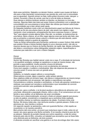 Após essa cerimônia, Sakpatá e os demais Voduns, vestem suas roupas de festa e 
vão para a Sala (barracão) comemorarem seu grande dia, junto com a comunidade 
que os aguardam. Quando entram na Sala, todos gritam louvores à eles, dançam e 
cantam, louvando o Deus da varíola, que traz a cura de todas as doenças. 
Suas danças e cânticos lembram sempre os doentes, as doenças e a cura das 
mesmas. Algumas falam das lutas que esses Voduns enfrentaram com a rejeição das 
comunidades com sua presença e outras falam das vitórias que tiveram sobre todas 
as comunidades que a eles vieram pedir ajuda. 
Os Sakpatás trabalham muito e têm um importantíssimo papel nas feituras de Voduns. 
Do início ao fim de uma ahama (barco de yaô), eles atuam com rigidez e vigor, 
mantendo o bom andamento, principalmente dos bons costumes morais e, cobram 
"feio" caso alguém cometa alguma falha. Eles são, na verdade, as testemunhas de 
uma feitura. Após a feitura, se um filho negar alguma coisa que tenha sido feita, eles 
são os primeiros a cobrarem desse vodunci a mentira que ele está dizendo, assim 
como também cobram a quebra de segredos. 
Todas as folhas refrescantes para ferimentos, pertencem a esses Voduns.Vale alertar 
que existem Orixás e Inkices também ligados a cura e doenças porém, não são os 
mesmos deuses que os Voduns da família Dambirá, da nação Jeje. Muitas confusões 
são feitas e, encontramos várias bibliografias relatando origens, especificações e 
costumes que nada têm a ver com o Vodum Sakpatá. 
Oxossi 
Introdução 
Senhor das florestas seu habitat natural, onde vive e caça. É a divindade da harmonia 
e do equilíbrio ecológico, protege os caçadores e a caça ao mesmo tempo, não 
permite a caça predatória. Aceita somente a busca do alimento. 
Está associado com a vida ao ar livre e com os elementos da natureza. 
Como bom caçador, é solitário e individualista. Mas não dispensa das pessoas no 
convívio social. E nunca vive sem um grande amor. 
Arquétipos: 
Solitários, no trabalho exigem silêncio e concentração. 
Observadores e joviais, ágeis e espertos, estão sempre atentos. 
Seus objetivos estão em primeiro lugar, são lideres e independentes ao mesmo tempo 
que são pacientes com as pessoas, são rápidos e espontâneos nas ações. 
Comunicativos e ordeiros, amantes e sonhadores, no fundo são pessoas românticas e 
vaidosas, que passam por esnobes e exibicionistas e que necessitam do convívio 
social para exercitar suas qualidades de liderança. 
Lendas 
A cada ano, apos a colheita, o rei de ijexá saudava a abundância de alimentos com 
uma festa, oferecendo a população inhame, milho e côco. O rei comemorava com sua 
família e seus súditos; só as feiticeiras não eram convidadas. 
Furiosas com a desconsideração, enviaram a festa um pássaro gigante que pousou 
no teto do palácio, encobrindo-o e impedindo que a cerimônia fosse realizada. 
O rei mandou chamar os melhores caçadores da cidade. O primeiro tinha vinte 
flechas. Ele lançou todas elas, mas nenhuma acertou o grande pássaro. Então o rei 
aborreceu-se, mas mandou-o embora. 
Um segundo caçador se apresentou, este com quarenta flechas; o fato repetiu-se 
novamente e o rei mandou prendê-lo. 
Bem próximo dali vivia oxóssi, um jovem que costumava caçar à noite, antes do sol 
nascer; ele usava apenas uma flecha vermelha. O rei mandou chamá-lo para dar fim 
ao pássaro. Sabendo da punição imposta aos outros caçadores, a mãe de oxóssi, 
temendo pela vida do filho, consultou um babalaô que aconselhou que se fosse feita 
uma oferenda para as feiticeiras, ele teria sucesso. 
A oferenda consistia em sacrificar uma galinha e na hora da entrega dizer três vezes: 
 