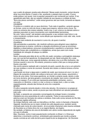 que o peito do pássaro receba esta oferenda ! Nesse exato momento, oxóssi deveria 
atirar sua única flecha. E assim o fez, acertando o pássaro bem no peito. O povo 
então gritava: oxó wussi, (oxó é popular) passando a ser conhecido por oxóssi. O rei, 
agradecido pelo feito, deu ao caçador metade de sua riqueza e a cidade de ketu, 
"terra dos panos vermelhos", onde oxóssi governou ate sua morte, tornando-se depois 
um orixá 
OSUMARE 
O exótico e o mistério são os seus domínios. Tudo nele é repetitivo, variando apenas 
as formas, como no ciclo da chuva: a água que evapora, retorna como chuva. Ou 
como no universo dos corpos celestes, onde a lua, o sol, a terra e os demais astros e 
planetas executam os seus movimentos com metodicidade harmoniosa. 
No ciclo "vida e morte", ele também está presente; e seu símbolo mais forte é o da 
cobra mordendo a própria cauda, numa atitude que representa o ciclo vital: vida, morte 
e renascimento. 
A marca mais evidente de oxumaré é o arco-íris, de quem é senhor. 
Arquétipos: 
São persistentes e pacientes, não medindo esforços para atingirem seus objetivos. 
São generosos ou avaros, conforme a situação econômica em que se encontram. 
Agitados e observadores, procuram constantemente o equilíbrio e a harmonia. Suas 
grandes forças são a eloqüência e a inteligência, armas que usam com muita 
habilidade em situação de ataque ou defesa. 
Lendas: 
Nanã, obcecada pela idéia de ter um filho de oxalá, concebeu o primogênito obaluaiye 
que, por sua terrível aparência, foi desprezado por ela. Nanã consultou ifá, e este 
orixá lhe disse que, numa segunda tentativa, ela daria a luz a um filho lindíssimo, tão 
formoso quanto o arco-íris. No entanto, preveniu-a sobre o fato que a criança jamais 
ficaria a seu lado. 
Seu sonho parecia realizado até o momento do parto, quando deu a luz a um estranho 
ser que recebeu o nome de oxumaré. Durante seis meses a criatura tomava a forma 
de arco-íris, 
cuja função era levar a água para o castelo de oxalá, que morava em orun ( no céu ). 
Depois de cumprida a tarefa, ele voltava a terra por outro seis meses, assumindo a 
forma de uma cobra. Com essa aparência, ao morder a própria cauda, dando a volta 
em torno da terra, ele teria gerado o movimento de rotação, bem como o transito dos 
astros no espaço. É um orixá que representa polaridades contrarias, como o 
masculino e o feminino, o bem e o mal, a chuva e o tempo bom, o dia e a noite, 
respectivamente, através das formas do arco-íris e serpente. 
BESÉM 
O culto à serpente remonta desde o início dos séculos. Os romanos e os gregos já 
prestavam culto à cobra, sendo os povos que mais difundiram em séculos passados 
este culto. 
No Egito, a serpente era venerada e encarregada de proteger locais e moradias. 
Cleópatra era uma sacerdotisa do culto à serpente. Todos os seus pertences e 
adornos eram em formatos de cobras e similares. Este culto correu através do Rio Nilo 
as diversas regiões africanas. 
No Antigo Dahomé, este culto se intensificou e lá Dan, como é chamada a Serpente 
Sagrada, transformou-se no maior símbolo de culto daquele povo, também sendo 
chamado pelo nome de vodun-becém. Já os yorubás chamaram esta mesma entidade 
de Oxumare ou a Cobra Arco-íris; e os negros Bantos, de Angôro. 
Na verdade, aí falamos de uma só divindade com vários nomes dependendo da região 
em que é cultuada. 
Mas, Oxumare, como é mais popularmente conhecido no Brasil, é o Orixá que 
determina o movimento contínuo, simbolizado pela serpente que morde a própria 
cauda e enrola-se em volta da terra para impedí-la de se desgovernar. Se Oxumare 
 