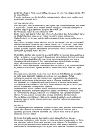 perder-se a força, a Terra vagaria solta pelo espaço em uma rota a seguir, sendo o fim 
do nosso Planeta. 
É o orixá da riqueza, um dos benefícios mais apreciados não só pelos yorubás como 
por todos os povos da terra. 
VODUM DAN/BESSEN 
Aido Wedo(aidô uêdô) e Dambala são para o povo Jeje os maiores deuses.Aido Wedo 
é o arco-íris e Dambala a sua imagem refletida nas águas oceânicas.O Dangbé é a 
serpente sagrada que representa o espírito de Vodum Dan. 
Na África esse Vodum é conhecido como -"DA". 
Dada - Termo pelo qual o Vodum Dan é louvado. A coroa de Dan é chamada de coroa 
de "Dada". Dan tanto pode ser um Vodum masculino quanto pode ser um 
Vodumfeminino, porém para tratá-lo, fazê-lo ou assentá-lo temos que cuidar sempre 
do casal. 
Como dizem os antigos "cobra não anda sozinha, seu parceiro esta sempre por perto". 
Dambala também é conhecida como Daidah (daídar) – A "Cobra–Mãe". Essa Vodum 
não pode ser feita em mais de duas pessoas num mesmo país. Os velhos vodunos 
contam que ela é originária da Palestina. Em uma outra versão, encontramos Daidah 
como Lilith, a primeira mulher de Adão. 
Os símbolos de Dan, são: o arco-íris, a serpente pithon, o traken ou draka, patokwe, o 
dahun , a ..takara. e o ason (assôm). Seu principal atinsa (atinsá) dentro de uma casa 
de Santo é denominado Dan-gbi , que é onde o arco-íris seencontra com a terra 
("panela lendária do tesouro!"). Dan usa muitos brajás feitos de búzios. As aighy 
(aigri), são importantissimas em seus assetamentos e atinsas. 
Para nós, Vodum Aido Wedo é o verdadeiro deus da vidência, é ele junto com Vodum 
Fa, quem dá aos bakonos o poder do oráculo, assim como deu a Yewa e a Legba. 
Osun 
Dona das águas. Na áfrica, mora no rio oxum. Senhora da fertilidade, da gestação e 
do parto, cuida dos recém-nascidos, lavando-os com suas águas e folhas 
refrescantes. Jovem e bela mãe, mantém suas características de adolescente. 
Cheia de paixão, busca ardorosamente o prazer. Coquete e vaidosa, é a mais bela 
das divindades e a própria malícia da mulher-menina. É sensual e exibicionista, 
consciente de sua rara beleza, e se utiliza desses atributos com jeito e carinho para 
seduzir as pessoas e conseguir seus objetivos. 
Quando orumilá estava criando o mundo, escolheu oxum para ser a protetora das 
crianças. Ela deveria zelar pelos pequeninos desde o momento da concepção, ainda 
no ventre materno, ate que pudessem usar o raciocínio e se expressar em algum 
idioma. Por isso, oxum é considerada o orixá da fertilidade e da maternidade. 
Por sua beleza, oxum também é tida como a deusa da vaidade, sendo vista como 
uma orixá jovem e bonita, mirando-se em seus espelhos e abanando-se com seu 
leque (abebê ). 
Arquétipos: 
São pessoas graciosas e elegantes, com paixão pelas jóias, perfumes e vestimentas 
caras. São o símbolo do charme e da beleza. Voluptuosos e sensuais. Sob a 
aparência graciosa e sedutora, escondem uma vontade muito forte e um grande 
desejo de ascensão social. 
No tempo da criação, quando Oxum estava vindo das profundezas do orun, 
Olodumare confiou-lhe o poder de zelar por cada uma das crianças criadas por Orixá, 
que nasceriam na terra. Oxum seria a provedora de crianças. Ela deveria fazer com 
que as crianças permanecessem no ventre de suas mães, assegurando-lhes 
medicamentos e tratamentos apropriados para evitar abortos e contratempos antes do 
 