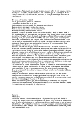 nascimento ... Não deveria encolerizar-se com ninguém a fim de não recusar crianças 
a inimigos e conceder gravidez a amigos. Foi a primeira Iya-mi encarregada de ser 
Olutoju awom omo - aquela que vela por todas as crianças e Alawoye omo - a que 
cura crianças. 
Em seus oriki assim é evocada 
Oxum, graciosa mãe, plena de sabedoria! 
Que enfeita seus filhos com bronze 
Que fica muito tempo no fundo das águas gerando riquezas 
Que se recolhe ao rio para cuidar das crianças 
Que cava e cava a areia e nela enterra dinheiro 
Mulher poderosa que não pode ser atacada 
Mulheres louvam a fertilidade trazida por Oxum, repetindo: Yeye o, yeye o, yeye o. 
Oh, graciosa mãe, oh, graciosa mãe, oh, graciosa mãe! Alguns mitos referem-se a ela 
como Osun Osogbo - Oxum da cidade de Osogbo, outros enfatizam sua proximidade 
com Logunedé, ora apresentado como filho, ora como mensageiro, havendo entre 
ambos tão estreita relação que chegam a ser considerados complementares. Outros 
mitos, ainda, a apresentam como esposa de Ifá. E aqueles que a apresentam como 
esposa de Xangô narram que ao tomar conhecimento da morte do marido, ficou 
desesperada, transformou-se num rio. 
Bastante cultuada em Osogbo, é considerada também, a divindade protetora de 
Abeokuta. Seus devotos freqüentemente dedicam-lhe um córrego ou rio, chamando-o 
de odo Osun - rio de Oxum, ao lado do qual colocam o santuário. Chamada mãe das 
crianças, a ela pertence a fertilidade de homens e mulheres. Todo ano, por ocasião do 
festival realizado em sua homenagem, mulheres estéreis tomam água de seu 
santuário esperando retornar no ano seguinte com os filhos por ela concedidos, para 
agradecerem a graça alcançada. Não apenas a fertilidade pertence a Oxum. A 
prosperidade também. Além disso, confere a seus devotos a desejada proteção contra 
acontecimentos adversos. Assim sendo, é invocada nas mais distintas circunstâncias, 
pois não há o que não possa fazer para ajudar seus devotos. 
Os sacerdotes de Oxum, normalmente, trançam os cabelos de modo feminino e usam 
colares feitos de contas transparentes da cor do âmbar, tornozeleiras, braceletes e 
diversos objetos de bronze e metais amarelos. Seu assentamento guarda o ota 
(pedra); uma espada de metal amarelo ou um leque; uma tornozeleira; alguns búzios; 
moedas; pente, 
peregun; tecido branco. Ao lado fica um pote de água com seu axé. Em muitos 
assentamentos encontramos, também, estatuetas representando uma mulher de 
cabelos trançados, segurando um bebê ou amamentando. É comum encontrarmos o 
assentamento de Logunedé junto ao de Oxum. 
Aceita em sacrifício: galinha, gin, osun (espécie de giz vermelho), obi, ole (prato 
preparado com feijão moído), akara (bolinho parecido com o acarajé brasileiro) e eko 
(mingau preparado com amido de milho branco). 
Yemonja 
Introdução: 
Seu nome significa a mãe dos filhos-peixe. Originária do rio ogum, em abeokutá, 
nigéria, tem seus domínios nas profundezas das águas, de onde emerge para atender 
seus devotos, principalmente as mulheres que atribuem a elas poderes que favorecem 
a fertilidade e a fecundidade. É maternal, sempre pronta para amamentar as crianças 
sob seu domínio. Mas também sabe ser delicada, mantendo-se de espada em punho 
para defender seus filhos. 
 
