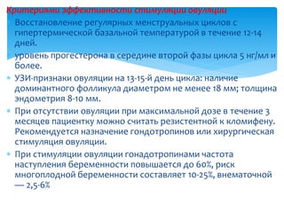 Критериями эффективности стимуляции овуляции
 Восстановление регулярных менструальных циклов с
гипертермической базальной температурой в течение 12-14
дней.
 уровень прогестерона в середине второй фазы цикла 5 нг/мл и
более.
 УЗИ-признаки овуляции на 13-15-й день цикла: наличие
доминантного фолликула диаметром не менее 18 мм; толщина
эндометрия 8-10 мм.
 При отсутствии овуляции при максимальной дозе в течение 3
месяцев пациентку можно считать резистентной к кломифену.
Рекомендуется назначение гондотропинов или хирургическая
стимуляция овуляции.
 При стимуляции овуляции гонадотропинами частота
наступления беременности повышается до 60%, риск
многоплодной беременности составляет 10-25%, внематочной
— 2,5-6%
 