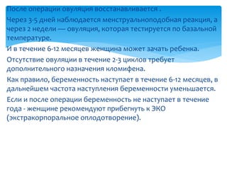 После операции овуляция восстанавливается .
Через 3-5 дней наблюдается менструальноподобная реакция, а
через 2 недели — овуляция, которая тестируется по базальной
температуре.
И в течение 6-12 месяцев женщина может зачать ребенка.
Отсутствие овуляции в течение 2-3 циклов требует
дополнительного назначения кломифена.
Как правило, беременность наступает в течение 6-12 месяцев, в
дальнейшем частота наступления беременности уменьшается.
Если и после операции беременность не наступает в течение
года - женщине рекомендуют прибегнуть к ЭКО
(экстракорпоральное оплодотворение).
 