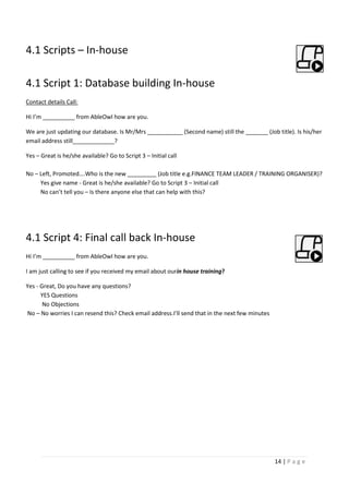 14 | P a g e
4.1 Scripts – In-house
4.1 Script 1: Database building In-house
Contact details Call:
Hi I’m __________ from AbleOwl how are you.
We are just updating our database. Is Mr/Mrs ___________ (Second name) still the _______ (Job title). Is his/her
email address still_____________?
Yes – Great is he/she available? Go to Script 3 – Initial call
No – Left, Promoted….Who is the new _________ (Job title e.g.FINANCE TEAM LEADER / TRAINING ORGANISER)?
Yes give name - Great is he/she available? Go to Script 3 – Initial call
No can’t tell you – Is there anyone else that can help with this?
4.1 Script 4: Final call back In-house
Hi I’m __________ from AbleOwl how are you.
I am just calling to see if you received my email about ourin house training?
Yes - Great, Do you have any questions?
YES Questions
No Objections
No – No worries I can resend this? Check email address.I’ll send that in the next few minutes
 