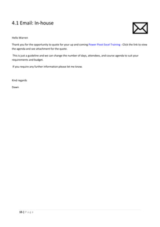 15 | P a g e
4.1 Email: In-house
Hello Warren
Thank you for the opportunity to quote for your up and coming Power Pivot Excel Training - Click the link to view
the agenda and see attachment for the quote.
This is just a guideline and we can change the number of days, attendees, and course agenda to suit your
requirements and budget.
If you require any further information please let me know.
Kind regards
Dawn
 