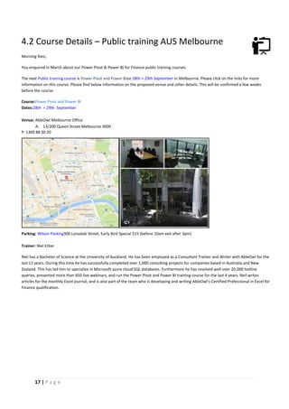 17 | P a g e
4.2 Course Details – Public training AUS Melbourne
Morning Rani,
You enquired in March about our Power Pivot & Power BI for Finance public training courses.
The next Public training course is Power Pivot and Power BIon 28th + 29th September in Melbourne. Please click on the links for more
information on this course. Please find below information on the proposed venue and other details. This will be confirmed a few weeks
before the course.
Course:Power Pivot and Power BI
Dates:28th + 29th September
Venue: AbleOwl Melbourne Office
A: 13/200 Queen Street Melbourne 3000
P: 1300 88 30 20
Parking: Wilson Parking300 Lonsdale Street, Early Bird Special $15 (before 10am exit after 3pm)
Trainer: Niel Ether
Niel has a Bachelor of Science at the University of Auckland. He has been employed as a Consultant Trainer and Writer with AbleOwl for the
last 12 years. During this time he has successfully completed over 1,000 consulting projects for companies based in Australia and New
Zealand. This has led him to specialize in Microsoft azure cloud SQL databases. Furthermore he has resolved well over 20,000 hotline
queries, presented more than 650 live webinars, and run the Power Pivot and Power BI training course for the last 4 years. Neil writes
articles for the monthly Excel journal, and is also part of the team who is developing and writing AbleOwl’s Certified Professional in Excel for
Finance qualification.
 