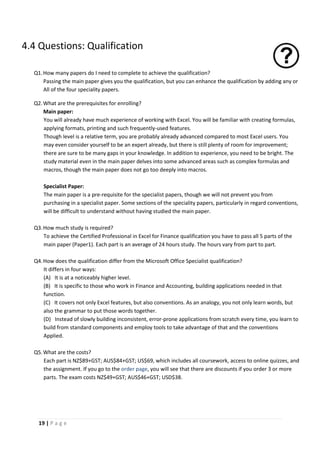 19 | P a g e
4.4 Questions: Qualification
Q1.How many papers do I need to complete to achieve the qualification?
Passing the main paper gives you the qualification, but you can enhance the qualification by adding any or
All of the four speciality papers.
Q2.What are the prerequisites for enrolling?
Main paper:
You will already have much experience of working with Excel. You will be familiar with creating formulas,
applying formats, printing and such frequently-used features.
Though level is a relative term, you are probably already advanced compared to most Excel users. You
may even consider yourself to be an expert already, but there is still plenty of room for improvement;
there are sure to be many gaps in your knowledge. In addition to experience, you need to be bright. The
study material even in the main paper delves into some advanced areas such as complex formulas and
macros, though the main paper does not go too deeply into macros.
Specialist Paper:
The main paper is a pre-requisite for the specialist papers, though we will not prevent you from
purchasing in a specialist paper. Some sections of the speciality papers, particularly in regard conventions,
will be difficult to understand without having studied the main paper.
Q3.How much study is required?
To achieve the Certified Professional in Excel for Finance qualification you have to pass all 5 parts of the
main paper (Paper1). Each part is an average of 24 hours study. The hours vary from part to part.
Q4.How does the qualification differ from the Microsoft Office Specialist qualification?
It differs in four ways:
(A) It is at a noticeably higher level.
(B) It is specific to those who work in Finance and Accounting, building applications needed in that
function.
(C) It covers not only Excel features, but also conventions. As an analogy, you not only learn words, but
also the grammar to put those words together.
(D) Instead of slowly building inconsistent, error-prone applications from scratch every time, you learn to
build from standard components and employ tools to take advantage of that and the conventions
Applied.
Q5.What are the costs?
Each part is NZ$89+GST; AUS$84+GST; US$69, which includes all coursework, access to online quizzes, and
the assignment. If you go to the order page, you will see that there are discounts if you order 3 or more
parts. The exam costs NZ$49+GST; AUS$46+GST; USD$38.
 