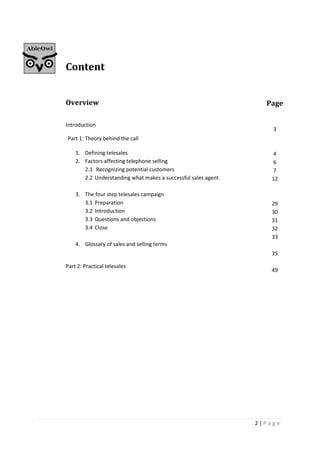 2 | P a g e
Content
Overview
Introduction
Part 1: Theory behind the call
1. Defining telesales
2. Factors affecting telephone selling
2.1 Recognizing potential customers
2.2 Understanding what makes a successful sales agent
3. The four step telesales campaign
3.1 Preparation
3.2 Introduction
3.3 Questions and objections
3.4 Close
4. Glossary of sales and selling terms
Part 2: Practical telesales
Page
3
4
6
7
12
29
30
31
32
33
35
49
 