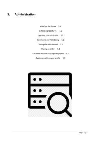 20 | P a g e
5. Administration
AbleOwl databases 5.1
Database procedures 5.2
Updating contact details 5.2
Comments and note taking 5.2
Timing the telesales call 5.2
Placing an order 5.3
Customer with an existing user profile 5.3
Customer with no user profile 5.3
 